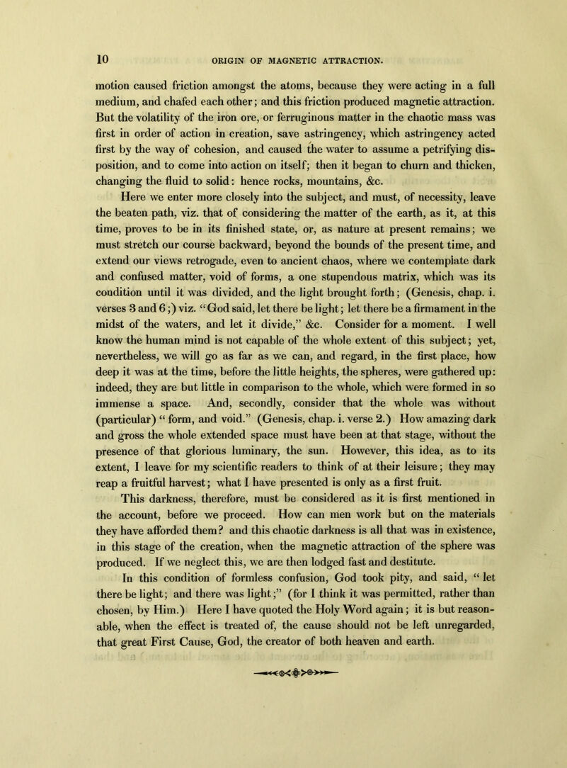 motion caused friction amongst the atoms, because they were acting in a full medium, and chafed each other; and this friction produced magnetic attraction. But the volatility of the iron ore, or ferruginous matter in the chaotic mass was first in order of action in creation, save astringency, which astringency acted first by the way of cohesion, and caused the water to assume a petrifying dis- position, and to come into action on itself; then it began to churn and thicken, changing the fluid to solid: hence rocks, mountains, &c. Here we enter more closely into the subject, and must, of necessity, leave the beaten path, viz. that of considering the matter of the earth, as it, at this time, proves to be in its finished state, or, as nature at present remains; we must stretch our course backward, beyond the bounds of the present time, and extend our views retrogade, even to ancient chaos, where we contemplate dark and confused matter, void of forms, a one stupendous matrix, which was its condition until it was divided, and the light brought forth; (Genesis, chap. i. verses 3 and 6;) viz. “ God said, let there be light; let there be a firmament in the midst of the waters, and let it divide,” &c. Consider for a moment. I well know the human mind is not capable of the whole extent of this subject; yet, nevertheless, we will go as far as we can, and regard, in the first place, how deep it was at the time, before the little heights, the spheres, were gathered up: indeed, they are but little in comparison to the whole, which were formed in so immense a space. And, secondly, consider that the whole was without (particular) “ form, and void.” (Genesis, chap. i. verse 2.) How amazing dark and gross the whole extended space must have been at that stage, without the presence of that glorious luminary, the sun. However, this idea, as to its extent, I leave for my scientific readers to think of at their leisure; they may reap a fruitful harvest; what I have presented is only as a first fruit. This darkness, therefore, must be considered as it is first mentioned in the account, before we proceed. How can men work but on the materials they have afforded them ? and this chaotic darkness is all that was in existence, in this stage of the creation, when the magnetic attraction of the sphere was produced. If we neglect this, we are then lodged fast and destitute. In this condition of formless confusion, God took pity, and said, “ let there be light; and there was light;” (for I think it was permitted, rather than chosen, by Him.) Here I have quoted the Holy Word again; it is but reason- able, when the effect is treated of, the cause should not be left unregarded, that great First Cause, God, the creator of both heaven and earth.