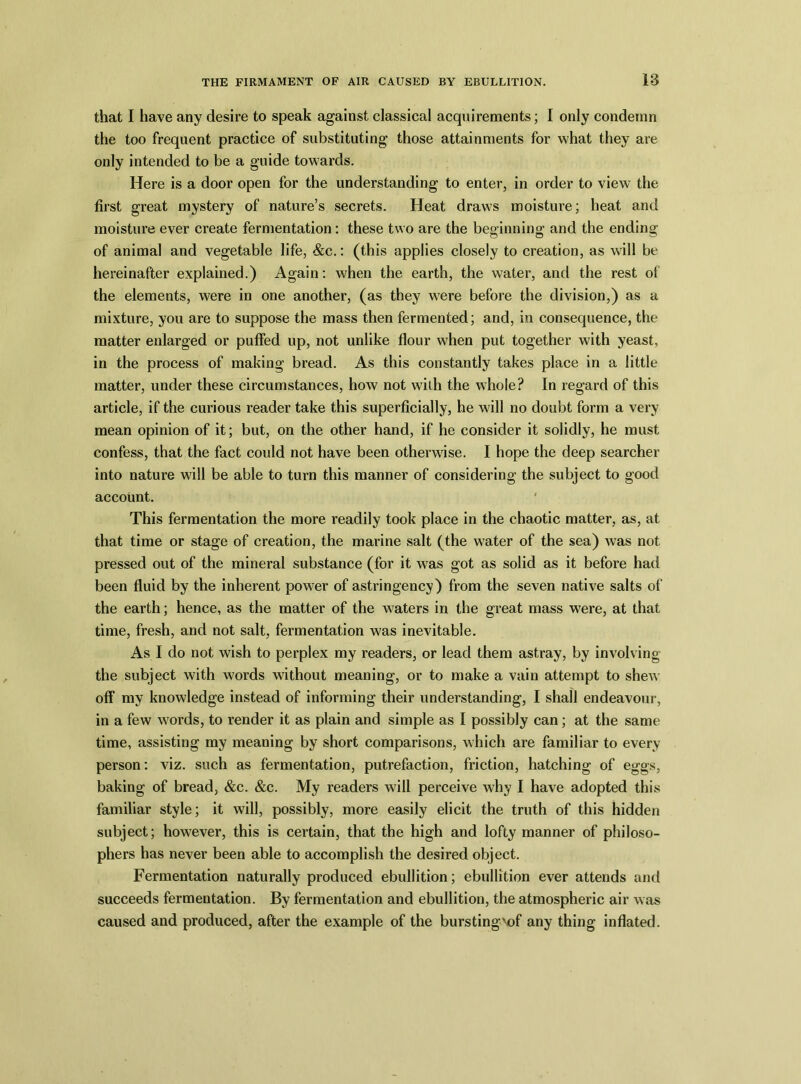 that I have any desire to speak against classical acquirements; I only condemn the too frequent practice of substituting those attainments for what they are only intended to be a guide towards. Here is a door open for the understanding to enter, in order to view the first great mystery of nature’s secrets. Heat draws moisture; heat and moisture ever create fermentation: these two are the beginning and the ending of animal and vegetable life, &c.: (this applies closely to creation, as will be hereinafter explained.) Again: when the earth, the water, and the rest of the elements, were in one another, (as they were before the division,) as a mixture, you are to suppose the mass then fermented; and, in consequence, the matter enlarged or puffed up, not unlike flour when put together with yeast, in the process of making bread. As this constantly takes place in a little matter, under these circumstances, how not with the whole? In regard of this article, if the curious reader take this superficially, he will no doubt form a very mean opinion of it; but, on the other hand, if he consider it solidly, he must confess, that the fact could not have been otherwise. I hope the deep searcher into nature will be able to turn this manner of considering the subject to good account. This fermentation the more readily took place in the chaotic matter, as, at that time or stage of creation, the marine salt (the water of the sea) Avas not pressed out of the mineral substance (for it was got as solid as it before had been fluid by the inherent power of astringency) from the seven native salts of the earth; hence, as the matter of the waters in the great mass were, at that time, fresh, and not salt, fermentation was inevitable. As I do not wish to perplex my readers, or lead them astray, by involving the subject with words without meaning, or to make a vain attempt to sheAA off my knowledge instead of informing their understanding, I shall endeavour, in a few words, to render it as plain and simple as I possibly can; at the same time, assisting my meaning by short comparisons, which are familiar to every person: viz. such as fermentation, putrefaction, friction, hatching of eggs, baking of bread, &c. &c. My readers will perceive why I have adopted this familiar style; it will, possibly, more easily elicit the truth of this hidden subject; however, this is certain, that the high and lofty manner of philoso- phers has never been able to accomplish the desired object. Fermentation naturally produced ebullition; ebullition ever attends and succeeds fermentation. By fermentation and ebullition, the atmospheric air was caused and produced, after the example of the burstingvof any thing inflated.