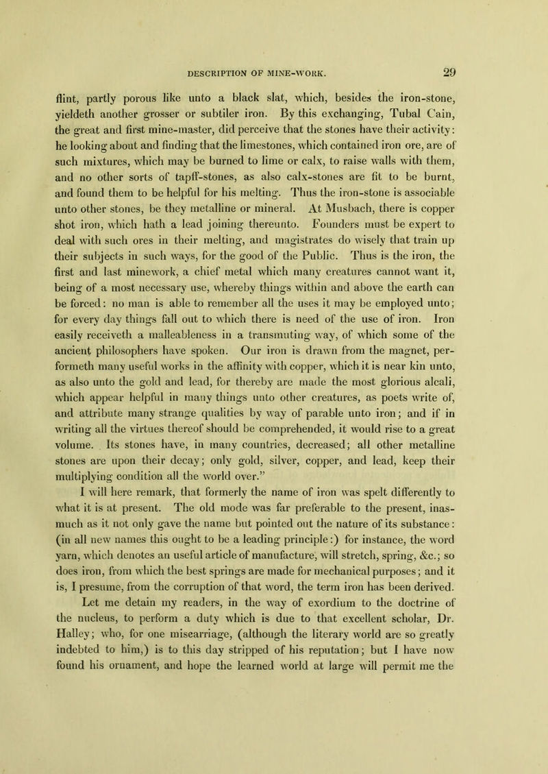 flint, partly porous like unto a black slat, which, besides the iron-stone, yieldeth another grosser or subtiler iron. By this exchanging, Tubal Cain, the great and first mine-master, did perceive that the stones have their activity: he looking about and finding that the limestones, which contained iron ore, are of such mixtures, which may be burned to lime or calx, to raise walls with them, and no other sorts of tapff-stones, as also calx-stones are fit to be burnt, and found them to be helpful for his melting. Thus the iron-stone is associable unto other stones, be they metalline or mineral. At Musbach, there is copper shot iron, which hath a lead joining thereunto. Founders must be expert to deal with such ores in their melting, and magistrates do wisely that train up their subjects in such ways, for the good of the Public. Thus is the iron, the first and last minework, a chief metal which many creatures cannot want it, being of a most necessary use, whereby things within and above the earth can be forced: no man is able to remember all the uses it may be employed unto; for every day things fall out to which there is need of the use of iron. Iron easily receiveth a malleableness in a transmuting way, of which some of the ancient philosophers have spoken. Our iron is drawn from the magnet, per- formed! many useful works in the affinity with copper, which it is near kin unto, as also unto the gold and lead, for thereby are made the most glorious alcali, which appear helpful in many things unto other creatures, as poets write of, and attribute many strange qualities by way of parable unto iron; and if in writing all the virtues thereof should be comprehended, it would rise to a great volume. Its stones have, in many countries, decreased; all other metalline stones are upon their decay; only gold, silver, copper, and lead, keep their multiplying condition all the world over.” I will here remark, that formerly the name of iron was spelt differently to wffiat it is at present. The old mode was far preferable to the present, inas- much as it not only gave the name but pointed out the nature of its substance: (in all new names this ought to be a leading principle:) for instance, the word yarn, wffiich denotes an useful article of manufacture, will stretch, spring, &c.; so does iron, from which the best springs are made for mechanical purposes; and it is, I presume, from the corruption of that w?ord, the term iron has been derived. Let me detain my readers, in the way of exordium to the doctrine of the nucleus, to perform a duty which is due to that excellent scholar, Dr. Halley; who, for one miscarriage, (although the literary world are so greatly indebted to him,) is to this day stripped of his reputation; but I have now- found his ornament, and hope the learned w'orld at large will permit me the