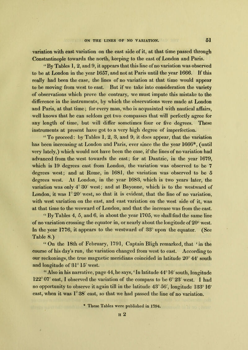 variation with east variation on the east side of it, at that time passed through Constantinople towards the north, keeping to the east of London and Paris. “By Tables 1, 2, and 9, it appears that this line of no variation was observed to be at London in the year 1657, and not at Paris until the year 1666. If this really had been the case, the lines of no variation at that time would appear to be moving from west to east. But if we take into consideration the variety of observations which prove the contrary, we must impute this mistake to the difference in the instruments, by which the observations were made at London and Paris, at that time; for every man, who is acquainted with nautical affairs, well knows that he can seldom get two compasses that will perfectly agree for any length of time, but will differ sometimes four or five degrees. These instruments at present have got to a very high degree of imperfection. “To proceed: by Tables 1, 2, 3, and 9, it does appear, that the variation has been increasing at London and Paris, ever since the the year 1666*, (until very lately,) which would not have been the case, if the lines of no variation had advanced from the west towards the east; for at Dantzic, in the year 1679, which is 19 degrees east from London, the variation was observed to be 7 degrees west; and at Rome, in 1681, the variation was observed to be 5 degrees west. At London, in the year 1683, which is two years later, the variation was only 4° 30' west; and at Bayonne, which is to the westward of London, it was 1° 20 west, so that it is evident, that the line of no variation, with west variation on the east, and east variation on the west side of it, was at that time to the wesward of London, and that the increase was from the east. “ By Tables 4, 5, and 6, in about the year 1705, we shall find the same line of no variation crossing the equator in, or nearly about the longitude of 20° west. In the year 1776, it appears to the westward of 33° upon the equator. (See Table 8.) “On the 18th of February, 1791, Captain Bligh remarked, that ‘in the course of his day’s run, the variation changed from west to east. According to our reckonings, the true magnetic meridians coincided in latitude 20° 44' south and longitude of 31° 15' west. “ Also in his narrative, page 44, he says, ‘ In latitude 44° 16' south, longitude 122° 07' east, I observed the variation of the compass to be 6° 23' west. I had no opportunity to observe it again till in the latitude 43° 56', longitude 133° 16' east, when it was 1° 38' east, so that we had passed the line of no variation. * These Tables were published in 1794. H 2