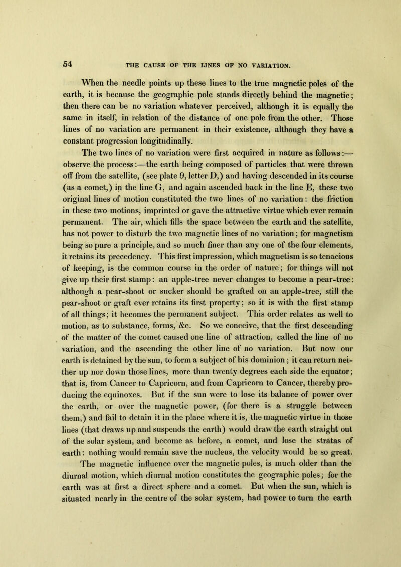 When the needle points up these lines to the true magnetic poles of the earth, it is because the geographic pole stands directly behind the magnetic; then there can be no variation whatever perceived, although it is equally the same in itself, in relation of the distance of one pole from the other. Those lines of no variation are permanent in their existence, although they have a constant progression longitudinally. The two lines of no variation were first acquired in nature as follows:— observe the process:—the earth being composed of particles that were thrown off from the satellite, (see plate 9, letter D,) and having descended in its course (as a comet,) in the line G, and again ascended back in the line E, these two original lines of motion constituted the two lines of no variation: the friction in these two motions, imprinted or gave the attractive virtue which ever remain permanent. The air, which fills the space between the earth and the satellite, has not power to disturb the two magnetic lines of no variation; for magnetism being so pure a principle, and so much finer than any one of the four elements, it retains its precedency. This first impression, which magnetism is so tenacious of keeping, is the common course in the order of nature; for things will not give up their first stamp: an apple-tree never changes to become a pear-tree: although a pear-shoot or sucker should be grafted on an apple-tree, still the pear-shoot or graft ever retains its first property; so it is with the first stamp of all things; it becomes the permanent subject. This order relates as well to motion, as to substance, forms, &c. So we conceive, that the first descending of the matter of the comet caused one line of attraction, called the line of no variation, and the ascending the other line of no variation. But now our earth is detained by the sun, to form a subject of his dominion; it can return nei- ther up nor down those lines, more than twenty degrees each side the equator; that is, from Cancer to Capricorn, and from Capricorn to Cancer, thereby pro- ducing the equinoxes. But if the sun were to lose its balance of power over the earth, or over the magnetic power, (for there is a struggle between them,) and fail to detain it in the place where it is, the magnetic virtue in those lines (that draws up and suspends the earth) would draw the earth straight out of the solar system, and become as before, a comet, and lose the stratas of earth: nothing would remain save the nucleus, the velocity would be so great. The magnetic influence over the magnetic poles, is much older than the diurnal motion, which diurnal motion constitutes the geographic poles; for the earth was at first a direct sphere and a comet. But when the sun, which is situated nearly in the centre of the solar system, had power to turn the earth