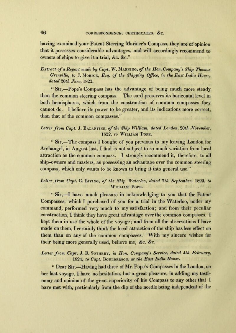 having examined your Patent Steering Mariner’s Compass, they are of opinion that it possesses considerable advantages, and will accordingly recommend to owners of ships to give it a trial, &c. &c.” Extract of a Report made by Capt. W. Manning, of the Hon. Company’s Ship Thomas Grenville, to J. Morice, Esq. of the Shipping Office, in the East India House, dated 20th June, 1822. “ Sir,—Pope’s Compass has the advantage of being much more steady than the common steering compass. The card preserves its horizontal level in both hemispheres, which from the construction of common compasses they cannot do. I believe its power to be greater, and its indications more correct, than that of the common compasses.” Letter from Capt. J. Balantine, of the Ship William, dated London, 20 th November, 1822, to William Pope. “ Sir,—The compass I bought of you previous to my leaving London for Archangel, in August last, I find is not subject to so much variation from local attraction as the common compass. I strongly recommend it, therefore, to all ship-owners and masters, as possessing an advantage over the common steering compass, which only wants to be known to bring it into general use.” Letter from Capt. G. Living, of the Ship Waterloo, dated 7th September, 1823, to William Pope. “ Sir,—I have much pleasure in acknowledging to you that the Patent Compasses, which I purchased of you for a trial in the Waterloo, under my command, performed very much to my satisfaction; and from their peculiar construction, I think they have great advantage over the common compasses. I kept them in use the whole of the voyage; and from all the observations I have made on them, I certainly think the local attraction of the ship has less effect on them than on any of the common compasses. With my sincere wishes for their being more generally used, believe me, &c. &c. Letter from Capt. J. B. Sotheby, in Hon. Company’s Service, dated 4th February, 1824, to Capt. Boulderson, at the East India House. “ Dear Sir,—Having had three of Mr. Pope’s Compasses in the London, on her last voyage, I have no hesitation, but a great pleasure, in adding my testi- mony and opinion of the great superiority of his Compass to any other that I have met with, particularly from the dip of the needle being independent of the