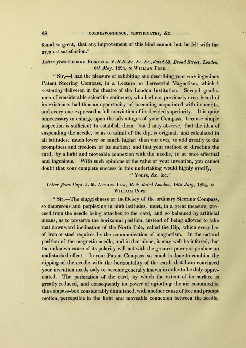 found so great, that any improvement of this kind cannot but be felt with the greatest satisfaction.” © Letter from George Birkbeck, F.R.S. $c. Sfc. &c., dated 50, Broad Street, London, 6th May, 1824, to William Pope. “ Sir,—I had the pleasure of exhibiting and describing your very ingenious Patent Steering Compass, in a Lecture on Terrestrial Magnetism, which I yesterday delivered in the theatre of the London Institution. Several gentle- men of considerable scientific eminence, who had not previously even heard of its existence, had thus an opportunity of becoming acquainted with its merits, and every one expressed a full conviction of its decided superiority. It is quite unnecessary to enlarge upon the advantages of your Compass, because simple inspection is sufficient to establish them; but I may observe, that the idea of suspending the needle, so as to admit of the dip, is original, and calculated in all latitudes, much lower or much higher than our own, to add greatly to the promptness and freedom of its motion; and that your method of directing the card, by a light and moveable connexion with the needle, is at once effectual and ingenious. With such opinions of the value of your invention, you cannot doubt that your complete success in this undertaking would highly gratify, “ Yours, &c. &c.” Letter from Capt. J. M. Arthur Law, R.N. dated London, 18th July, 1824, to William Pope. “ Sir,—The sluggishness or inefficacy of the ordinary Steering Compass, so dangerous and perplexing in high latitudes, must, in a great measure, pro- ceed from the needle being attached to the card, and so balanced by artificial means, as to preserve the horizontal position, instead of being alloAved to take that downward inclination of the North Pole, called the Dip, which every bar of iron or steel requires by the communication of magnetism. In the natural position of the magnetic needle, and in that alone, it may well be inferred, that the unknown cause of its polarity will act with the greatest power or produce an undisturbed effect. In your Patent Compass so much is done to combine the dipping of the needle with the horizontality of the card, that I am convinced your invention needs only to become generally known in order to be duly appre- ciated. The perforation of the card, by which the extent of its surface is greatly reduced, and consequently its power of agitating the air contained in the compass-box considerably diminished, with another cause of free and prompt motion, perceptible in the light and moveable connexion between the needle,