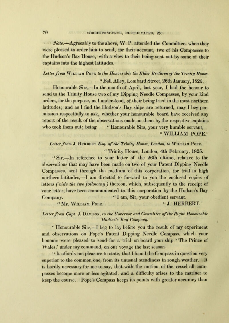 Note.—Agreeably to the above, W. P. attended the Committee, when they were pleased to order him to send, for their account, two of his Compasses to the Hudson’s Bay House, with a view to their being sent out by some of their captains into the highest latitudes. Letter from William Pope to the Honourable the Elder Brethren of the Trinity House. “ Ball Alley, Lombard Street, 26th January, 1825. Honourable Sirs,— In the month of April, last year, I had the honour to send to the Trinity House two of my Dipping Needle Compasses, by your kind orders, for the purpose, as I understood, of their being tried in the most northern latitudes; and as I find the Hudson’s Bay ships are returned, may I beg per- mission respectfully to ask, whether your honourable board have received any report of the result of the observations made on them by the respective captains who took them out; being “ Honourable Sirs, your very humble servant, “ WILLIAM PQPE.” Letter from J. Herbert Esq. of the Trinity House, London, to William Pope. “ Trinity House, London, 4th February, 1825. “ Sir,—In reference to your letter of the 26th ultimo, relative to the observations that may have been made on two of your Patent Dipping-Needle Compasses, sent through the medium of this corporation, for trial in high northern latitudes,—I am directed to forward to you the enclosed copies of letters (vide the two following) thereon, which, subsequently to the receipt of your letter, have been communicated to this corporation by the Hudson’s Bay Company. “ I am, Sir, your obedient servant. “ Mr. William Pope.” “ J. HERBERT.” Letter from Capt. J. Davison, to the Governor and Committee of the Right Honourable Hudson’s Bay Company. “ Honourable Sirs,—I beg to lay before you the result of my experiment and observations on Pope’s Patent Dipping Needle Compass, which your honours were pleased to send for a trial on board your ship ‘ The Prince of Wales,’ under my command, on our voyage the last season. “ It affords me pleasure to state, that I found the Compass in question very superior to the common one, from its unusual steadiness in rough weather. It is hardly necessary for me to say, that with the motion of the vessel all com- passes become more or less agitated, and a difficulty arises to the mariner to keep the course. Pope’s Compass keeps its points with greater accuracy than