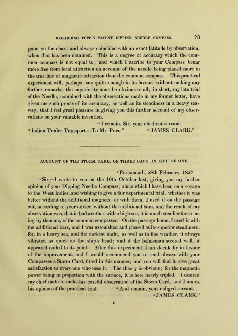 point on the chart, and always coincided with an exact latitude by observation, when that has been obtained. This is a degree of accuracy which the com- mon compass is not equal to; and which I ascribe to your Compass being more free from local attraction on account of the needle being placed more in the true line of magnetic attraction than the common compass. This practical experiment will, perhaps, say quite enough in its favour, without making any further remarks, the superiority must be obvious to all; in short, my late trial of the Needle, combined with the observations made in my former letter, have given me such proofs of its accuracy, as well as its steadiness in a heavy sea- way, that I feel great pleasure in giving you this further account of my obser- vations on your valuable invention. “ I remain, Sir, your obedient servant, “ Indian Trader Transport.—To Mr. Pope.” “ JAMES CLARK.” ACCOUNT OF THE STORM CARD, OF THREE BARS, IN LIEU OF ONE. “ Portsmouth, 28th February, 1827. “Sir,—I wrote to you on the 10th October last, giving you my further opinion of your Dipping Needle Compass; since which I have been on a voyage to the West Indies, and wishing to give a fair experimental trial, whether it was better without the additional magnets, or with them, 1 used it on the passage out, according to your advice, without the additional bars, and the result of my observation was, that in bad weather, with a high sea, it is much steadier for steer- ing by than any of the common compasses. On the passage home, I used it with the additional bars, and I was astonished and pleased at its superior steadiness; for, in a heavy sea, and the darkest night, as well as in fine weather, it always vibrated as quick as the ship’s head; and if the helmsman steered well, it appeared nailed to its point. After this experiment, I am decidedly in favour of the improvement, and I would recommend you to send always with your Compasses a Storm Card, fitted in this manner, and you will find it give great satisfaction to every one who uses it. The theory is obvious; for the magnetic power being in proportion with the surface, it is here nearly tripled. I desired my chief mate to make his careful observation of the Storm Card, and I annex his opinion of the practical trial. “ And remain, your obliged servant, “JAMES CLARK.” L