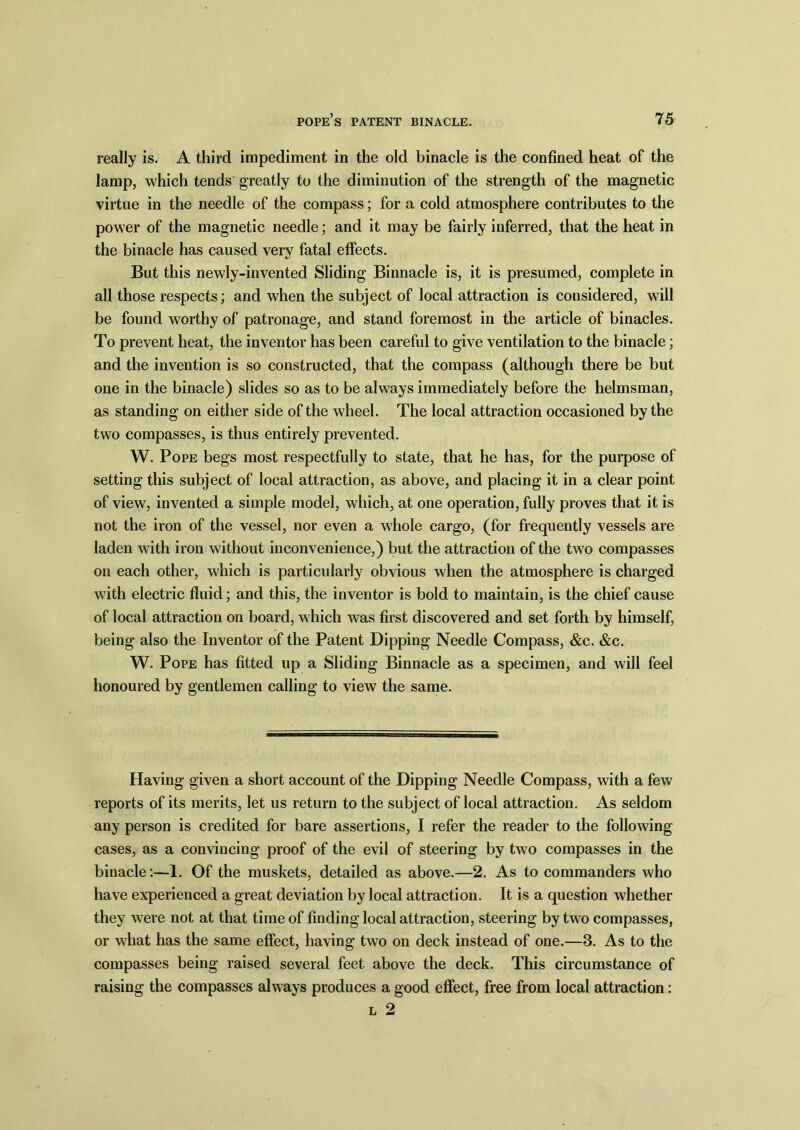really is. A third impediment in the old binacle is the confined heat of the lamp, which tends greatly to the diminution of the strength of the magnetic virtue in the needle of the compass; for a cold atmosphere contributes to the power of the magnetic needle; and it may be fairly inferred, that the heat in the binacle has caused very fatal effects. But this newly-invented Sliding Binnacle is, it is presumed, complete in all those respects; and when the subject of local attraction is considered, will be found worthy of patronage, and stand foremost in the article of binacles. To prevent heat, the inventor has been careful to give ventilation to the binacle; and the invention is so constructed, that the compass (although there be but one in the binacle) slides so as to be always immediately before the helmsman, as standing on either side of the wheel. The local attraction occasioned by the two compasses, is thus entirely prevented. W. Pope begs most respectfully to state, that he has, for the purpose of setting this subject of local attraction, as above, and placing it in a clear point of view, invented a simple model, which, at one operation, fully proves that it is not the iron of the vessel, nor even a whole cargo, (for frequently vessels are laden with iron without inconvenience,) but the attraction of the two compasses on each other, which is particularly obvious when the atmosphere is charged with electric fluid; and this, the inventor is bold to maintain, is the chief cause of local attraction on board, which was first discovered and set forth by himself, being also the Inventor of the Patent Dipping Needle Compass, &c. &c. W. Pope has fitted up a Sliding Binnacle as a specimen, and will feel honoured by gentlemen calling to view the same. Having given a short account of the Dipping Needle Compass, with a few reports of its merits, let us return to the subject of local attraction. As seldom any person is credited for bare assertions, I refer the reader to the following- cases, as a convincing proof of the evil of steering by two compasses in the binacle:—1. Of the muskets, detailed as above.—2. As to commanders who have experienced a great deviation by local attraction. It is a question whether they were not at that time of finding local attraction, steering by two compasses, or what has the same effect, having two on deck instead of one.—3. As to the compasses being raised several feet above the deck. This circumstance of raising the compasses always produces a good effect, free from local attraction:
