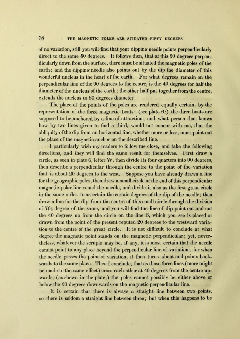 of no variation, still you will find that your dipping needle points perpendicularly direct to the same 50 degrees. It follows then, that at this 50 degrees perpen- dicularly down from the surface, there must be situated the magnetic poles of the earth; and the dipping needle also points out by the dip the diameter of this wonderful nucleus in the heart of the earth. For what degrees remain on the perpendicular line of the 90 degrees to the centre, is the 40 degrees for half the diameter of the nucleus of the earth; the other half put together from the centre, extends the nucleus to 80 degrees diameter. The place of the points of the poles are rendered equally certain, by the representation of the three magnetic boats: (see plate 6:) the three boats are supposed to be anchored by a line of attraction; and what person that knows how by two lines given to find a third, would not concur with me, that the obliquity of the dip from an horizontal line, whether more or less, must point out the place of the magnetic anchor on the described line. I particularly wish my readers to follow me close, and take the following directions, and they will find the same result for themselves. First draw a circle, as seen in plate 6, letter W, then divide its four quarters into 90 degrees, then describe a perpendicular through the centre to the point of the variation that is about 20 degrees to the west. Suppose you have already drawn a line for the geographic poles, then draw a small circle at the end of this perpendicular magnetic polar line round the needle, and divide it also as the first great circle in the same order, to ascertain the certain degrees of the dip of the needle; then draw a line for the dip from the centre of this small circle through the division of 70J degree of the same, and you will find the line of dip point out and cut the 40 degrees up from the circle on the line B, which you see is placed or drawn from the point of the present reputed 20 degrees to the westward varia- tion to the centre of the great circle. It is not difficult to conclude at what degree the magnetic point stands on the magnetic perpendicular; yet, never- theless, whatever the scruple may be, if any, it is most certain that the needle cannot point to any place beyond the perpendicular line of variation; for when the needle passes the point of variation, it then turns about and points back- wards to the same place. Then I conclude, that as those three lines (more might be made to the same effect) cross each other at 40 degrees from the centre up- wards, (as shewn in the plate,) the poles cannot possibly be either above or below the 50 degrees downwards on the magnetic perpendicular line. It is certain that there is always a straight line between two points, so there is seldom a straight line between three; but when this happens to be