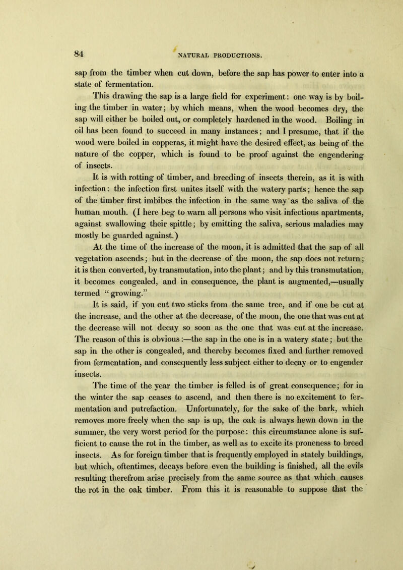 sap from the timber when cut down, before the sap has power to enter into a state of fermentation. This drawing the sap is a large field for experiment: one way is by boil- ing the timber in water; by which means, when the wood becomes dry, the sap will either be boiled out, or completely hardened in the wood. Boiling in oil has been found to succeed in many instances; and I presume, that if the wood were boiled in copperas, it might have the desired effect, as being of the nature of the copper, which is found to be proof against the engendering of insects. It is with rotting of timber, and breeding of insects therein, as it is with infection: the infection first unites itself with the watery parts; hence the sap of the timber first imbibes the infection in the same way as the saliva of the human mouth. (I here beg to warn all persons who visit infectious apartments, against swallowing their spittle; by emitting the saliva, serious maladies may mostly be guarded against.) At the time of the increase of the moon, it is admitted that the sap of all vegetation ascends; but in the decrease of the moon, the sap does not return; it is then converted, by transmutation, into the plant; and by this transmutation, it becomes congealed, and in consequence, the plant is augmented,—usually termed “ growing.” It is said, if you cut two sticks from the same tree, and if one be cut at the increase, and the other at the decrease, of the moon, the one that was cut at the decrease will not decay so soon as the one that was cut at the increase. The reason of this is obvious:—the sap in the one is in a watery state; but the sap in the other is congealed, and thereby becomes fixed and further removed from fermentation, and consequently less subject either to decay or to engender insects. The time of the year the timber is felled is of great consequence; for in the winter the sap ceases to ascend, and then there is no excitement to fer- mentation and putrefaction. Unfortunately, for the sake of the bark, which removes more freely when the sap is up, the oak is always hewn down in the summer, the very worst period for the purpose: this circumstance alone is suf- ficient to cause the rot in the timber, as well as to excite its proneness to breed insects. As for foreign timber that is frequently employed in stately buildings, but which, oftentimes, decays before even the building is finished, all the evils resulting therefrom arise precisely from the same source as that which causes the rot in the oak timber. From this it is reasonable to suppose that the