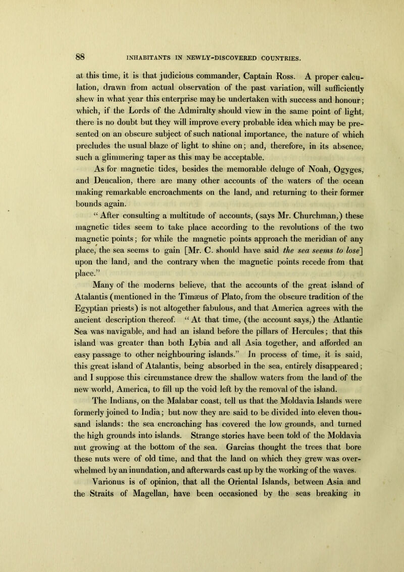 at this time, it is that judicious commander, Captain Ross. A proper calcu- lation, drawn from actual observation of the past variation, will sufficiently shew in what year this enterprise may be undertaken with success and honour; which, if the Lords of the Admiralty should view in the same point of light, there is no doubt but they will improve every probable idea which may be pre- sented on an obscure subject of such national importance, the nature of which precludes the usual blaze of light to shine on; and, therefore, in its absence, such a glimmering taper as this may be acceptable. As for magnetic tides, besides the memorable deluge of Noah, Ogyges, and Deucalion, there are many other accounts of the waters of the ocean making remarkable encroachments on the land, and returning to their former bounds again. “ After consulting a multitude of accounts, (says Mr. Churchman,) these magnetic tides seem to take place according to the revolutions of the two magnetic points; for while the magnetic points approach the meridian of any place, the sea seems to gain [Mr. C. should have said the sea seems to lose] upon the land, and the contrary when the magnetic points recede from that place.” Many of the moderns believe, that the accounts of the great island of Atalantis (mentioned in the Timseus of Plato, from the obscure tradition of the Egyptian priests) is not altogether fabulous, and that America agrees with the ancient description thereof. “ At that time, (the account says,) the Atlantic Sea was navigable, and had an island before the pillars of Hercules; that this island was greater than both Lybia and all Asia together, and afforded an easy passage to other neighbouring islands.” In process of time, it is said, this great island of Atalantis, being absorbed in the sea, entirely disappeared; and I suppose this circumstance drew the shallow waters from the land of the new world, America, to fill up the void left by the removal of the island. The Indians, on the Malabar coast, tell us that the Moldavia Islands were formerly joined to India; but now they are said to be divided into eleven thou- sand islands: the sea encroaching has covered the low grounds, and turned the high grounds into islands. Strange stories have been told of the Moldavia nut growing at the bottom of the sea. Garcias thought the trees that bore these nuts were of old time, and that the land on which they grew was over- whelmed by an inundation, and afterwards cast up by the working of the waves. Varionus is of opinion, that all the Oriental Islands, between Asia and the Straits of Magellan, have been occasioned by the seas breaking in