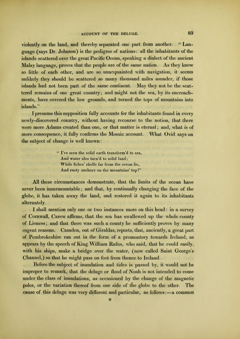 violently on the land, and thereby separated one part from another. “ Lan- guage (says Dr. Johnson) is the pedigree of nations: all the inhabitants of the islands scattered over the great Pacific Ocean, speaking a dialect of the ancient Malay language, proves that the people are of the same nation. As they know so little of each other, and are so unacquainted with navigation, it seems unlikely they should be scattered so many thousand miles asunder, if those islands had not been part of the same continent. May they not be the scat- tered remains of one great country; and might not the sea, by its encroach- ments, have covered the low grounds, and turned the tops of mountains into islands.” I presume this supposition fully accounts for the inhabitants found in every newly-discovered country, without having recourse to the notion, that there were more Adams created than one, or that matter is eternal; and, what is of more consequence, it fully confirms the Mosaic account. What Ovid says on the subject of change is well known: “ I’ve seen the solid earth transform’d to sea, And water also turn’d to solid land; While fishes’ shells far from the ocean lie, And rusty anchors on the mountains’ top!” All these circumstances demonstrate, that the limits of the ocean have never been insurmountable; and that, by continually changing the face of the globe, it has taken away the land, and restored it again to its inhabitants alternately. I shall mention only one or two instances more on this head: in a survey of Cornwall, Carew affirms, that the sea has swallowed up the whole county of Lioness; and that there was such a county he sufficiently proves by many cogent reasons. Camden, out of Giraldas, reports, that, anciently, a great part of Pembrokeshire ran out in the form of a promontory towards Ireland, as appears by the speech of King William Rufus, who said, that he could easily, with his ships, make a bridge over the water, (now called Saint George’s Channel,) so that he might pass on foot from thence to Ireland. Before the subject of inundation and tides is passed by, it would not be improper to remark, that the deluge or flood of Noah is not intended to come under the class of inundations, as occasioned by the change of the magnetic poles, or the variation thereof from one side of the globe to the other. The cause of this deluge was very different and particular, as follows:—a common N