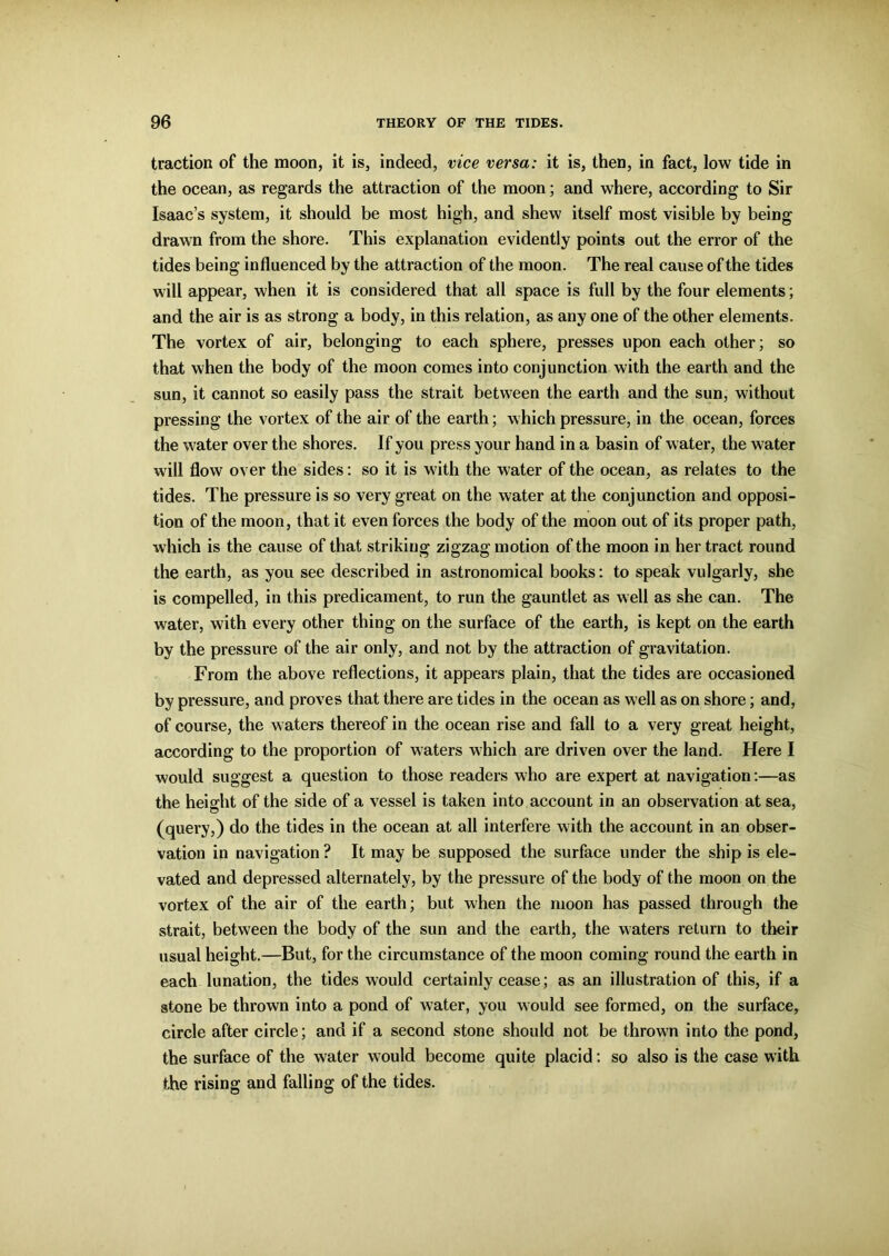 traction of the moon, it is, indeed, vice versa: it is, then, in fact, low tide in the ocean, as regards the attraction of the moon; and where, according to Sir Isaac’s system, it should be most high, and shew itself most visible by being drawn from the shore. This explanation evidently points out the error of the tides being influenced by the attraction of the moon. The real cause of the tides will appear, when it is considered that all space is full by the four elements; and the air is as strong a body, in this relation, as any one of the other elements. The vortex of air, belonging to each sphere, presses upon each other; so that when the body of the moon comes into conjunction with the earth and the sun, it cannot so easily pass the strait between the earth and the sun, without pressing the vortex of the air of the earth; which pressure, in the ocean, forces the water over the shores. If you press your hand in a basin of water, the water will flow over the sides: so it is with the water of the ocean, as relates to the tides. The pressure is so very great on the water at the conjunction and opposi- tion of the moon, that it even forces the body of the moon out of its proper path, which is the cause of that striking zigzag; motion of the moon in her tract round the earth, as you see described in astronomical books: to speak vulgarly, she is compelled, in this predicament, to run the gauntlet as well as she can. The water, with every other thing on the surface of the earth, is kept on the earth by the pressure of the air only, and not by the attraction of gravitation. From the above reflections, it appears plain, that the tides are occasioned by pressure, and proves that there are tides in the ocean as well as on shore; and, of course, the waters thereof in the ocean rise and fall to a very great height, according to the proportion of waters which are driven over the land. Here I would suggest a question to those readers who are expert at navigation:—as the height of the side of a vessel is taken into account in an observation at sea, (query,) do the tides in the ocean at all interfere with the account in an obser- vation in navigation ? It may be supposed the surface under the ship is ele- vated and depressed alternately, by the pressure of the body of the moon on the vortex of the air of the earth; but when the moon has passed through the strait, between the body of the sun and the earth, the waters return to their usual height.—But, for the circumstance of the moon coming round the earth in each lunation, the tides would certainly cease; as an illustration of this, if a stone be thrown into a pond of water, you would see formed, on the surface, circle after circle; and if a second stone should not be thrown into the pond, the surface of the water would become quite placid: so also is the case with the rising and falling of the tides.