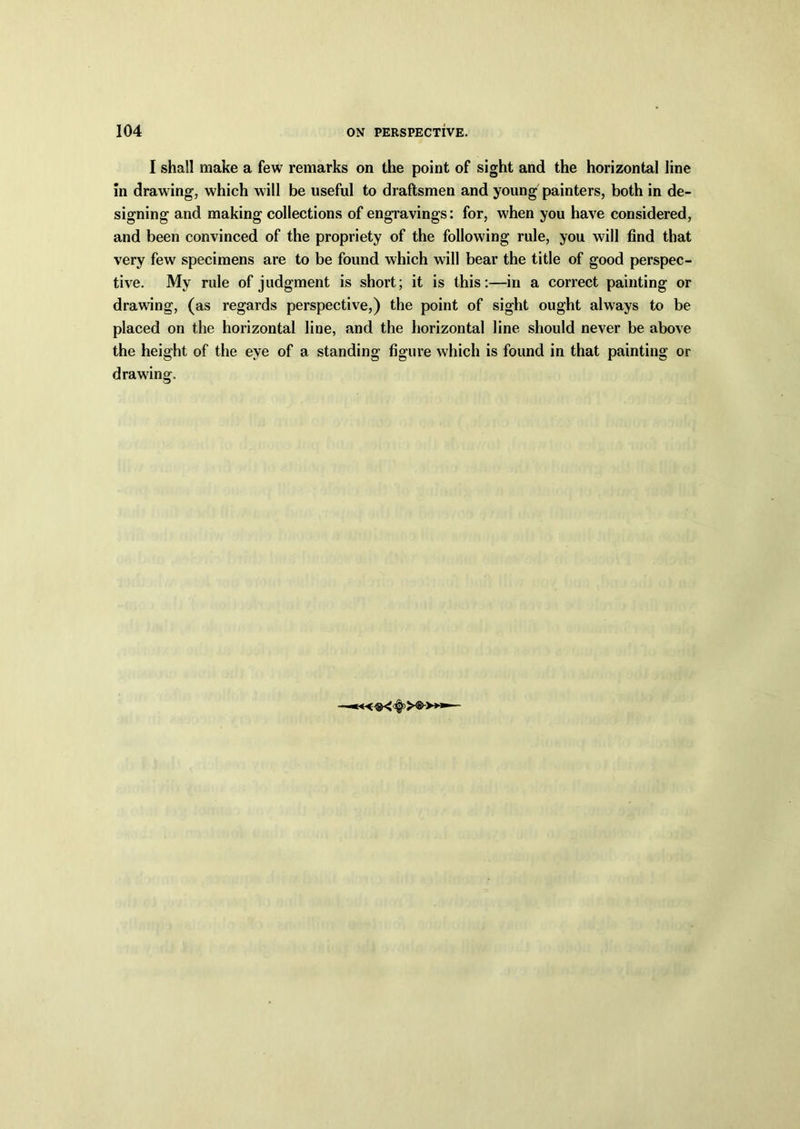 I shall make a few remarks on the point of sight and the horizontal line in drawing, which will be useful to draftsmen and young painters, both in de- signing and making collections of engravings: for, when you have considered, and been convinced of the propriety of the following rule, you will find that very few specimens are to be found which will bear the title of good perspec- tive. My rule of judgment is short; it is this:—in a correct painting or drawing, (as regards perspective,) the point of sight ought always to be placed on the horizontal line, and the horizontal line should never be above the height of the eye of a standing figure which is found in that painting or drawing.