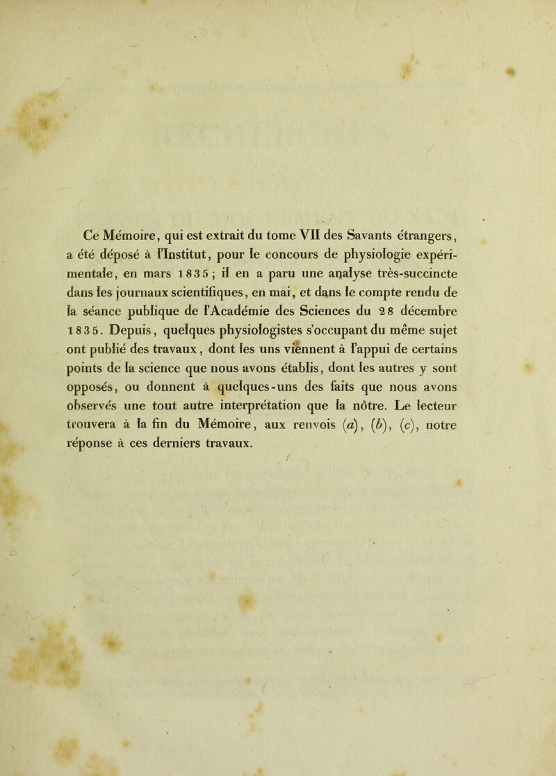 Ce Mémoire, qui est extrait du tome VII des Savants étrangers, a été déposé à l'Institut, pour le concours de physiologie expéri- mentale, en mars 1835; il en a paru une analyse très-succincte dans les journaux scientifiques, en mai, et dans le compte rendu de ia séance publique de l’Académie des Sciences du 2 8 décembre 183 5. Depuis, quelques physiologistes s’occupant du même sujet ont publié des travaux, dont les uns viennent à l’appui de certains points de la science que nous avons établis, dont ies autres y sont opposés, ou donnent à quelques-uns des faits que nous avons observés une tout autre interprétation que la nôtre. Le lecteur trouvera à la fin du Mémoire, aux renvois (a), (b), (c), notre réponse à ces derniers travaux.