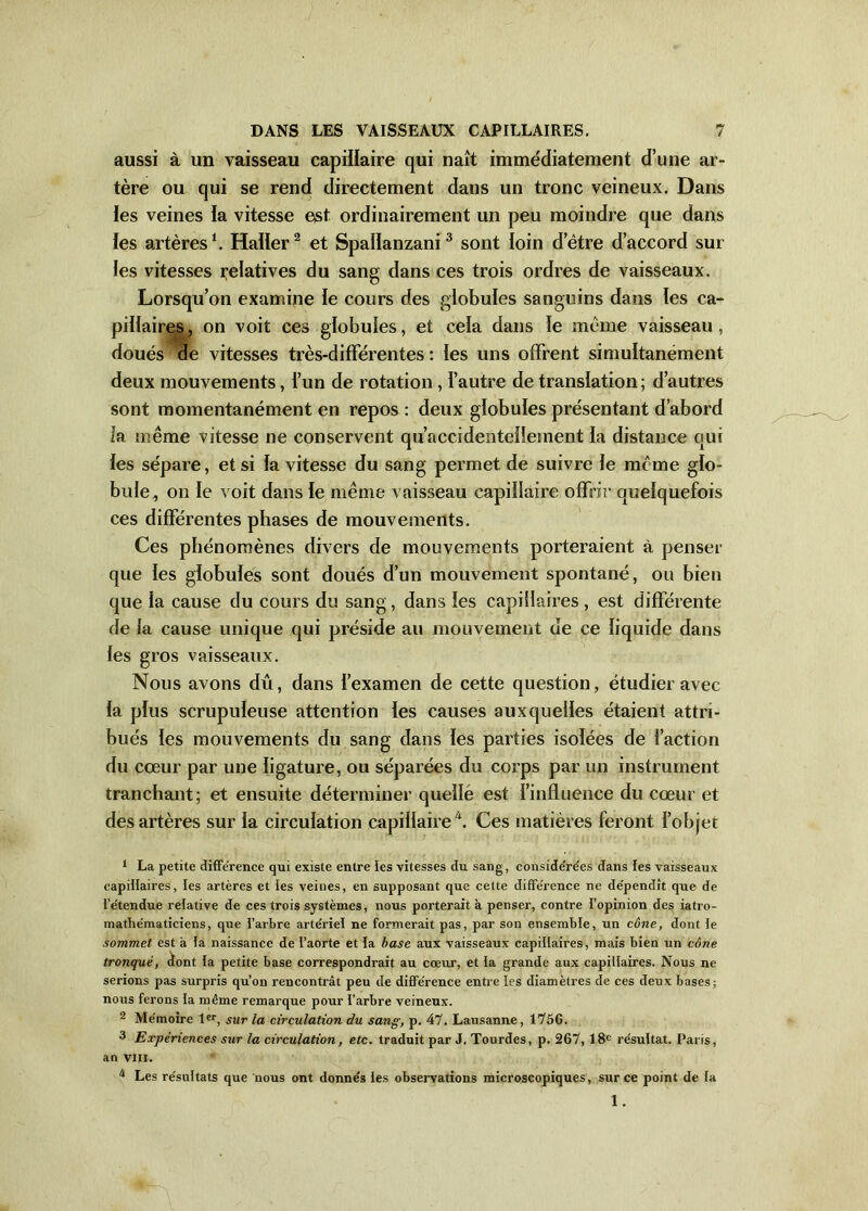 aussi à un vaisseau capillaire qui naît immédiatement d’une ar- tère ou qui se rend directement dans un tronc veineux. Dans les veines la vitesse est ordinairement un peu moindre que dans les artères1. Haller2 et Spallanzani3 sont loin d’être d’accord sur les vitesses relatives du sang dans ces trois ordres de vaisseaux. Lorsqu’on examine le cours des globules sanguins dans les ca- pillaires , on voit ces globules, et cela dans le même vaisseau, doués de vitesses très-différentes : les uns offrent simultanément deux mouvements, l’un de rotation, l’autre de translation; d’autres sont momentanément en repos : deux globules présentant d’abord la même vitesse ne conservent qu’accidenteiîement la distance qui les sépare, et si fa vitesse du sang permet de suivre le meme glo- bule, on le voit dans fe même vaisseau capillaire offrir quelquefois ces différentes phases de mouvements. Ces phénomènes divers de mouvements porteraient à penser que les globules sont doués d’un mouvement spontané, ou bien que la cause du cours du sang, dans les capillaires , est différente de la cause unique qui préside au mouvement de ce liquide dans fes gros vaisseaux. Nous avons dû, dans f’examen de cette question, étudier avec fa plus scrupuleuse attention fes causes auxquelles étaient attri- bués fes mouvements du sang dans les parties isofées de l’action du cœur par une ligature, ou séparées du corps par un instrument tranchant; et ensuite déterminer quelle est l’influence du cœur et des artères sur fa circulation capillaire 4. Ces matières feront fobjet 1 La petite différence qui existe entre les vitesses du sang, conside're'es dans les vaisseaux capillaires, les artères et ies veines, en supposant que cette différence ne de'pendît que de i’e'tendue relative de ces trois systèmes, nous porterait à penser, contre l’opinion des iatro- mathe'maticiens, que l’arbre artériel ne formerait pas, par son ensemble, un cône, dont ie sommet est à la naissance de l’aorte et la base aux vaisseaux capillaires, mais bien un cône tronqué, dont ia petite base correspondrait au cœur, et la grande aux capillaires. Nous ne serions pas surpris qu’on rencontrât peu de différence entre ies diamètres de ces deux bases; nous ferons la même remarque pour i’arbre veineux. 2 Mémoire 1er, sur la circulation du sang, p. 47. Lausanne, 1756. 3 Expériences sur la circulation, etc. traduit par J. Tourdes, p. 267, 18e résultat. Paris, an vm. u Les résultats que nous ont donnés ies observations microscopiques, sur ce point de ia 1.