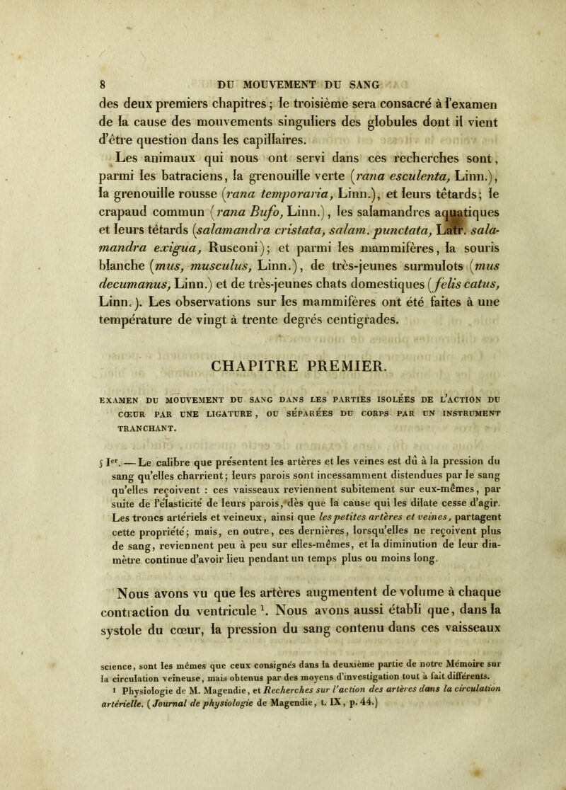 des deux premiers chapitres ; le troisième sera consacré à i’examen de la cause des mouvements singuliers des globules dont il vient d’être question dans les capillaires. Les animaux qui nous ont servi dans ces recherches sont, parmi les batraciens, la grenouille verte (rana esculenta, Linn.), la grenouille rousse (rana temporaria, Linn.), et leurs têtards; le crapaud commun (rana Bufo, Linn.), les salamandres aquatiques et leurs têtards (salamandra cristata, salam. punctata, Latr. sala- mandra exigua, Rusconi); et parmi les mammifères, la souris blanche [mus, musculus, Linn.), de très-jeunes surmulots (mus decumanus, Linn.) et de très-jeunes chats domestiques ( felis catus, Linn.). Les observations sur les mammifères ont été faites à une température de vingt à trente degrés centigrades. CHAPITRE PREMIER. EXAMEN DU MOUVEMENT DU SANG DANS LES PARTIES ISOLEES DE L’ACTION DU CŒUR PAR UNE LIGATURE , OU SEPAREES DU CORPS PAR UN INSTRUMENT TRANCHANT. § I«r. — Le calibre que pre'sentent les artères et les veines est dù à la pression du sang qu’elles charrient; leurs parois sont incessamment distendues par le sang qu’elles reçoivent : ces vaisseaux reviennent subitement sur eux-mêmes, par suite de l’élasticité de leurs parois, dès que la cause qui les dilate cesse d’agir. Les troncs artériels et veineux, ainsi que les petites artères et veines, partagent cette propriété; mais, en outre, ces dernières, lorsqu’elles ne reçoivent plus de sang, reviennent peu à peu sur elles-mêmes, et la diminution de leur dia- mètre continue d’avoir lieu pendant un temps plus ou moins long. Nous avons vu que les artères augmentent de volume à chaque contraction du ventricule h Nous avons aussi établi que, dans la systole du cœur, la pression du sang contenu dans ces vaisseaux science, sont les mêmes que ceux consigne's dans la deuxième partie de notre Mémoire sur la circulation veineuse, mais obtenus par des moyens d investigation tout a fait différents. 1 Physiologie de M. Magendie, et Recherches sur l’action des artères dans la circulation artérielle. ( Journal de physiologie de Magendie, t. IX, p. 44.)