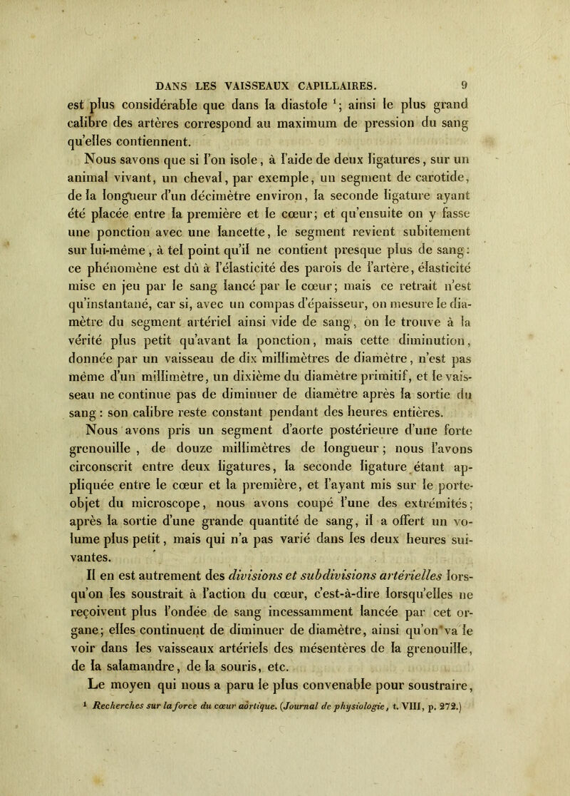 est plus considérable que dans ia diastole *; ainsi le plus grand calibre des artères correspond au maximum de pression du sang quelles contiennent. Nous savons que si l’on isole, à l aide de deux ligatures, sur un animal vivant, un cheval, par exemple, un segment de carotide, delà longueur d’un décimètre environ, la seconde ligature ayant été placée entre la première et le cœur; et qu’ensuite on y fasse une ponction avec une lancette, le segment revient subitement sur lui-même , à tel point qu’il ne contient presque plus de sang: ce phénomène est dû à l’élasticité des parois de i’artère, élasticité mise en jeu par le sang lancé par le cœur; mais ce retrait n’est qu’instantané, car si, avec un compas d’épaisseur, on mesure le dia- mètre du segment artériel ainsi vide de sang, on le trouve à la vérité plus petit qu’avant la ponction, mais cette diminution, donnée par un vaisseau de dix millimètres de diamètre, n’est pas même d’un millimètre, un dixième du diamètre primitif, et le vais- seau ne continue pas de diminuer de diamètre après la sortie du sang : son calibre reste constant pendant des heures entières. Nous avons pris un segment d’aorte postérieure d’une forte grenouille , de douze millimètres de longueur ; nous l’avons circonscrit entre deux ligatures, la seconde ligature étant ap- pliquée entre le cœur et la première, et l’ayant mis sur le porte- objet du microscope, nous avons coupé l’une des extrémités; après la sortie d’une grande quantité de sang, il a offert un vo- lume plus petit, mais qui n’a pas varié dans les deux heures sui- vantes. Il en est autrement des divisions et subdivisions artérielles lors- qu’on les soustrait à l’action du cœur, c’est-à-dire lorsqu’elles ne reçoivent plus fondée de sang incessamment lancée par cet or- gane; elles continuent de diminuer de diamètre, ainsi qu’on*va le voir dans les vaisseaux artériels des mésentères de la grenouille, de la salamandre, de la souris, etc. Le moyen qui nous a paru le plus convenable pour soustraire, 1 Recherches sur la force du cœur aortique. (Journal de physiologie, t. VIII, p. 272.)