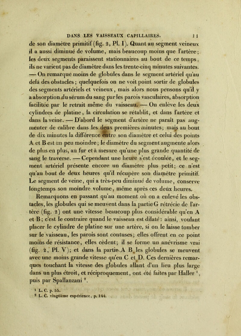 de son diamètre primitif (fig. 2, PI. I). Quant au segment veineux il a aussi diminué de voïume, mais beaucoup moins que i’artère ; les deux segments paraissent stationnaires au bout de ce temps, ils ne varient pas de diamètre dans les trente-cinq minutes suivantes. — On remarque moins de globules dans le segment artériel qu’au delà des obstacles ; quelquefois on ne voit point sortir de globules des segments artériels et veineux , mais alors nous pensons qu’il y a absorption .du sérum du sang parles parois vasculaires, absorption facilitée par le retrait même du vaisseau. — On enlève les deux cylindres de platine, la circulation se rétablit, et dans i’artère et dans la veine. — D’abord le segment d’artère ne paraît pas aug- menter de calibre dans les deux premières minutes; mais au bout de dix minutes la différence entre son diamètre et celui des points A et B est un peu moindre ; le diamètre du segment augmente alors de plus en plus, au fur et à mesure qu’une plus grande quantité de sang le traverse. —Cependant une heure s’est écoulée, et le seg- ment artériel présente encore un diamètre plus petit; ce n’est qu’au bout de deux heures qu’il récupère son diamètre primitif. Le segment de veine, qui a très-peu diminué de voïume, conserve longtemps son moindre volume, même après ces deux heures. Remarquons en passant qu’au moment où on a enlevé les obs- tacles, les globules qui se meuvent dans la partie G rétrécie de l’ar- tère (fig. 2) ont une vitesse beaucoup plus considérable qu’en A et B ; c’est le contraire quand le vaisseau est dilaté : ainsi, voulant placer le cylindre de platine sur une artère, si on le laisse tomber sur le vaisseau, les parois sont contuses ; elles offrent en ce point moins de résistance, elles cèdent ; il se forme un anévrisme vrai (fig. 2, PI. V); et dans la partie^A B,les globules se meuvent avec une moins grande vitesse qu’en C et D. Ces dernières remar- ques touchant la vitesse des globules allant d’un lieu plus large dans un plus étroit, et réciproquement, ont été faites par Haller 1, puis par Spallanzani 2. 1 L. C. p. 55. 2 L. C. vingtième expérience, p. 144.