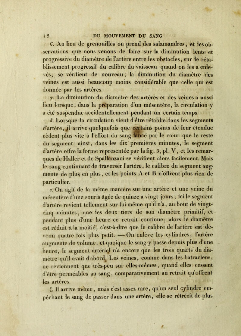 ê. Au lieu de grenouilles on prend des salamandres, et les ob- servations que nous venons de faire sur la diminution lente et progressive du diamètre de l’artère entre les obstacles, sur le réta- blissement progressif du calibre du vaisseau quand on les a enle- vés, se vérifient de nouveau; la diminution du diamètre des veines est aussi beaucoup moins considérable que celle qui est donnée par les artères. y. La diminution du diamètre des artères et des veines a aussi fieu lorsque, dans la préparation d’un mésentère, la circulation y a été suspendue accidentellement pendant un certain temps. S. Lorsque la circulation vient d’ëtre rétablie dans les segments d’artère, jl arrive quelquefois que certains points de leur étendue cèdent plus vite à l’effort du sang lancé par le cœur que le reste du segment: ainsi, dans les dix premières minutes, le segment d’artère offre la forme représentée par la fig. 3, pi. V, et les remar- ques de Haller et de Spallanzani se vérifient alors facilement. Mais le sang continuant de traverser l’artère, le calibre du segment aug- mente de plus en plus, et les points A et B n’offrent plus rien de particulier. s. On agit de la meme manière sur une artère et une veine du mésentère d’une souris âgée de quinze à vingt jours ; ici le segment d’artère revient tellement sur lui-même qu’il n’a, au bout de vingt- cinq minutes, que les deux tiers de son diamètre primitif, et pendant plus d’une heure ce retrait continue; alors le diamètre est réduit à la moitié’; c’est-à-dire que le calibre de l’artère est de- venu quatre fois plus petit. —On enlève les cylindres, l’artère augmente de volume, et quoique le sang y passe depuis plus d’une heure, le segment artériql n’a encore que les trois quarts du dia- mètre qu’il avait d’abord. Les veines, comme dans les batraciens, ne reviennent que très-peu sur elles-mêmes, quand elles cessent d’être perméables au sang, comparativement au retrait qu’offrent les artères. £. II arrive même, mais c’est assez rare, qu’un seul cylindre em- pêchant le sang de passer dans une artère, elle se rétrécit de plus