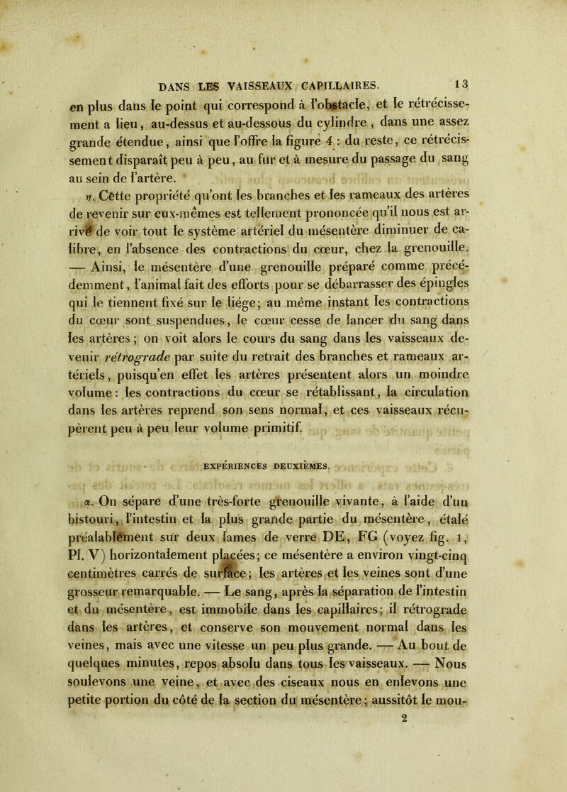 en plus dans le point qui correspond à l’obstacle, et le rétrécisse- ment a lieu, au-dessus et au-dessous du cylindre , dans une assez grande étendue, ainsi que l’offre la figure 4 : du reste, ce rétrécis- sement disparaît peu à peu, au fur et à mesure du passage du sang au sein de l’artère. rj. Cêtte propriété qu’ont les branches et les rameaux des artères de revenir sur eux-mêmes est tellement prononcée qu’il nous est ar- rivé de voir tout le système artériel du mésentère diminuer de ca- libre, en l’absence des contractions du cœur, chez la grenouille. — Ainsi, le mésentère d’une grenouille préparé comme précé- demment, l'animal fait des efforts pour se débarrasser des épingles qui le tiennent fixé sur le liège; au même instant les contractions du cœur sont suspendues, le cœur cesse de lancer du sang dans les artères ; on voit alors le cours du sang dans les vaisseaux de- venir rétrograde par suite du retrait des branches et rameaux ar- tériels , puisqu’en effet les artères présentent alors un moindre volume : les contractions du cœur se rétablissant, la circulation dans les artères reprend son sens normal, et ces vaisseaux récu- pèrent peu à peu leur volume primitif. EXPÉRIENCES DEUXIEMES. a. On sépare d’une très-forte grenouille vivante, à l’aide d’un bistouri, l’intestin et la plus grande partie du mésentère, étalé préalablement sur deux lames de verre DE, FG (voyez fig. 1, PI. V) horizontalement placées; ce mésentère a environ vingt-cinq centimètres carrés de surface ; les artères et les veines sont d’une grosseur remarquable. — Le sang, après la séparation de l’intestin et du mésentère, est immobile dans les capillaires; il rétrograde dans les artères, et conserve son mouvement normal dans les veines, mais avec une vitesse un peu plus grande. —Au bout de quelques minutes, repos absolu dans tous les vaisseaux. — Nous soulevons une veine, et avec des ciseaux nous en enlevons une petite portion du côté de la section du mésentère; aussitôt le mou- 2