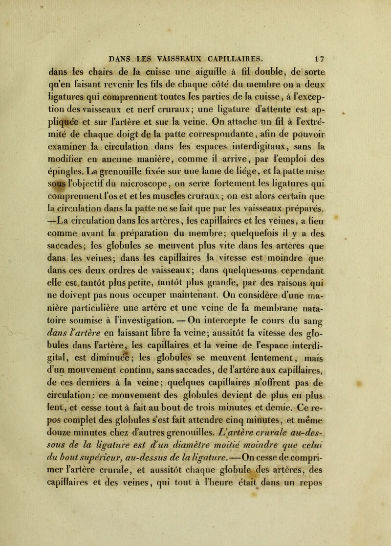 dans ïes chairs de la cuisse une aiguille à fil double, de sorte qu’en faisant revenir les fils de chaque côté du membre on a deux ligatures qui comprennent toutes les parties de la cuisse, à l’excep- tion des vaisseaux et nerf cruraux; une ligature d’attente est ap- pliquée et sur l’artère et sur la veine. On attache un fil à l’extré- mité de chaque doigt de la patte correspondante, afin de pouvoir examiner la circulation dans ïes espaces interdigitaux, sans la modifier en aucune manière, comme il arrive, par l’emploi des épingles. La grenouille fixée sur une lame de liège, et la patte mise sous l’objectif du microscope, on serre fortement les ligatures qui comprennent l’os et et ïes muscles cruraux ; on est alors certain que la circulation dans la patte ne se fait que par les vaisseaux préparés. —La circulation dans les artères, les capillaires et les veines, a lieu comme avant la préparation du membre; quelquefois il y a des saccades; les globules se meuvent plus vite dans les artères que dans les veines; dans les capillaires la vitesse est moindre que dans ces deux ordres de vaisseaux; dans quelques-uns cependant elle est tantôt plus petite, tantôt plus grande, par des raisons qui ne doivent pas nous occuper maintenant. On considère d’une ma- nière particulière une artère et une veine de la membrane nata- toire soumise à l’investigation. — On intercepte le cours du sang dans l’artère en laissant libre la veine; aussitôt la vitesse des glo- bules dans l’artère, les capillaires et la veine de l’espace interdi- gital, est diminuée; les globules se meuvent lentement, mais d’un mouvement continu, sans saccades, de l’artère aux capillaires, de ces derniers à la veine ; quelques capillaires n’oflfrent pas de circulation : ce mouvement des globules devient de plus en plus lent, et cesse tout à fait au bout de trois minutes et demie. Ce re- pos complet des globules s’est fait attendre cinq minutes, et meme douze minutes chez d’autres grenouilles. L’artère crurale au-des- sous de la ligahire est d’un diamètre moitié moindre que celui du bout supérieur, au-dessus de la ligature.—On cesse de compri- mer l’artère crurale, et aussitôt chaque globule des artères, des capillaires et des veines, qui tout à l’heure était dans un repos