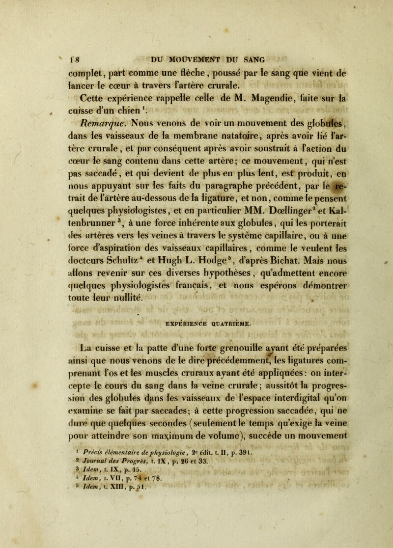 complet, part comme une flèche, poussé par le sang que vient de lancer le cœur à travers l’artère crurale. Cette expérience rappelle celle de M. Magendie, faite sur la cuisse d’un chien Remarque. Nous venons de voir un mouvement des globules, dans les vaisseaux de la membrane natatoire, après avoir lié l’ar- tère crurale , et par conséquent après avoir soustrait à l’action du cœur le sang contenu dans cette artère; ce mouvement, qui n’est pas saccadé, et qui devient de plus en plus lent, est produit, en nous appuyant sur les faits du paragraphe précédent, par le re- trait de l’àrtère au-dessous de la ligature, et non, comme le pensent quelques physiologistes, et en particulier MM. Dœllinger2 et Kal- tenbrunner 3, à une force inhérente aux globules, qui les porterait des artères vers les veines à travers le système capillaire, ou à une force d’aspiration des vaisseaux capillaires, comme le veulent les docteurs Schultz* et Hugh L. Hodge5, d’après Bichat. Mais nous allons revenir sur ces diverses hypothèses, qu’admettent encore quelques physiologistes français, et nous espérons démontrer toute leur nullité. EXPÉRIENCE QUATRIÈME. La cuisse et la patte d’une forte grenouille ayant été préparées ainsi que nous venons de le dire précédemment, les ligatures com- prenant l’os et les muscles cruraux ayant été appliquées: on inter- cepte le cours du sang dans la veine crurale; aussitôt la progres- sion des globules dans les vaisseaux de l’espace interdigital qu’on examine se fait par saccades; à cette progression saccadée, qui ne dure que quelques secondes (seulement le temps qu’exige la veine pour atteindre son maximum de volume), succède un mouvement 1 Précis élémentaire de physiologie , 2e édit. t. II, p. 391. 2 Journal des Progrès, t. IX , p. 26 et 33. 3 Idem, t. IX, p. 45. 4 Idem, t. VII, p. 74 et 78.