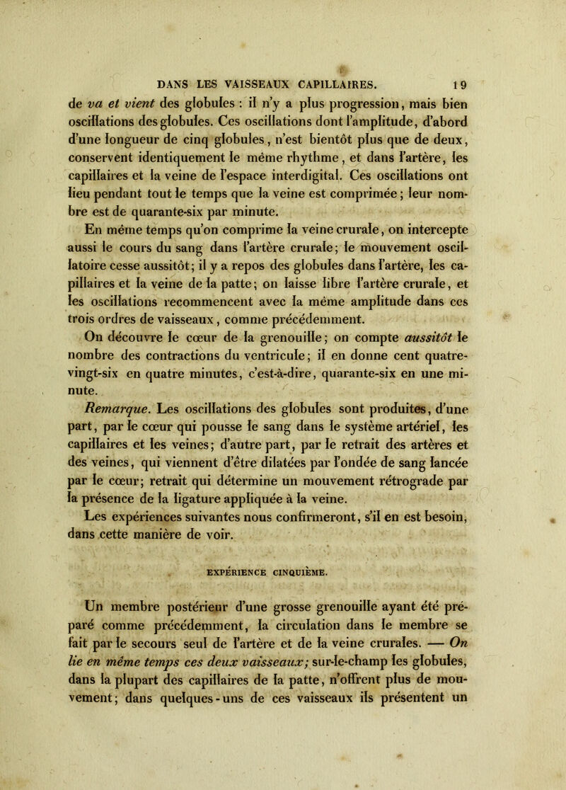 de va et vient des globules : il n’y a plus progression, mais bien oscillations des globules. Ces oscillations dont l’amplitude, d’abord d’une longueur de cinq globules, n’est bientôt plus que de deux, conservent identiquement le même rhythme, et dans l’artère, les capillaires et la veine de l’espace interdigital. Ces oscillations ont lieu pendant tout le temps que la veine est comprimée ; leur nom- bre est de quarante-six par minute. En même temps qu’on comprime la veine crurale, on intercepte aussi le cours du sang dans l’artère crurale; le mouvement oscil- latoire cesse aussitôt; il y a repos des globules dans l’artère, les ca- pillaires et la veine de la patte ; on laisse libre l’artère crurale, et les oscillations recommencent avec la même amplitude dans ces trois ordres de vaisseaux, comme précédemment. On découvre le cœur de la grenouille ; on compte aussitôt le nombre des contractions du ventricule; il en donne cent quatre- vingt-six en quatre minutes, c’est-à-dire, quarante-six en une mi- nute. Remarque. Les oscillations des globules sont produites, d’une part, par le cœur qui pousse le sang dans le système artériel, les capillaires et les veines; d’autre part, parle retrait des artères et des veines, qui viennent d’être dilatées par l’ondée de sang lancée par le cœur; retrait qui détermine un mouvement rétrograde par la présence de la ligature appliquée à la veine. Les expériences suivantes nous confirmeront, s’il en est besoin, dans cette manière de voir. EXPÉRIENCE CINQUIÈME. Un membre postérieur d’une grosse grenouille ayant été pré- paré comme précédemment, la circulation dans le membre se fait par le secours seul de l’artère et de la veine crurales. — On lie en même temps ces deux vaisseaux ; sur-le-champ les globules, dans la plupart des capillaires de la patte, n’offrent plus de mou- vement; dans quelques-uns de ces vaisseaux ils présentent un