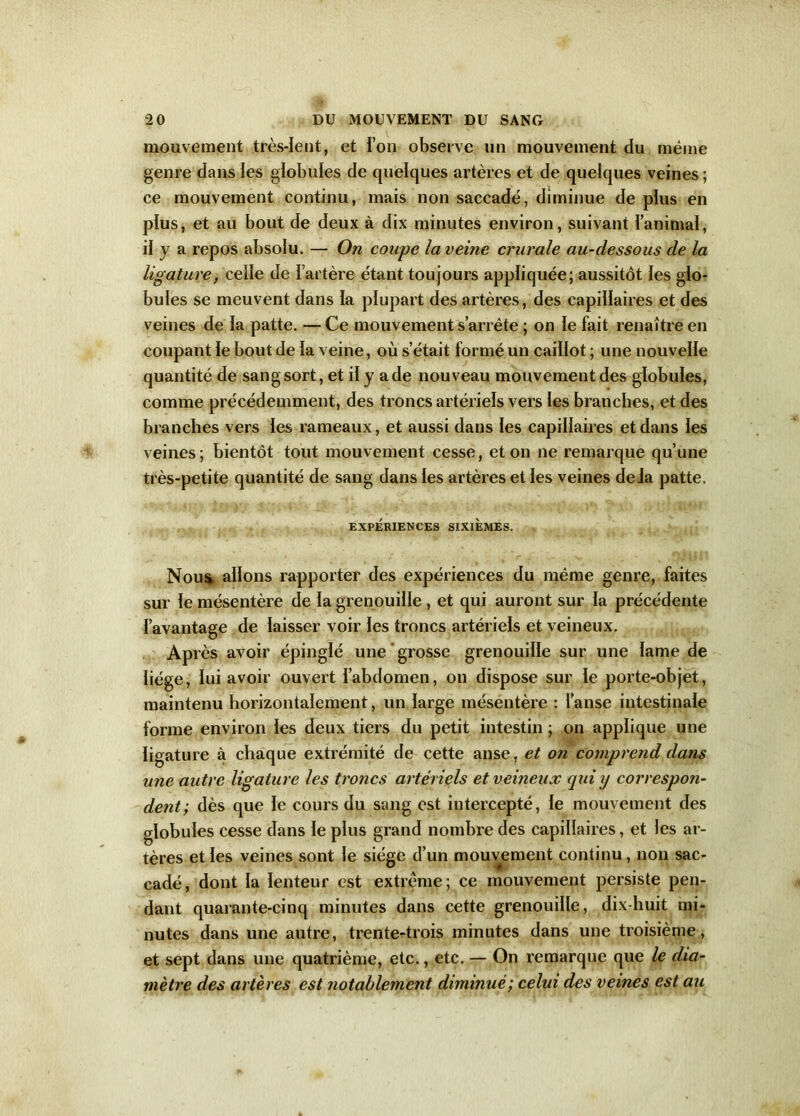 mouvement très-lent, et ion observe un mouvement du même genre dans les globules de quelques artères et de quelques veines; ce mouvement continu, mais non saccadé, diminue de plus en plus, et au bout de deux à dix minutes environ, suivant l’animal, il y a repos absolu. — On coupe la veine crurale au-dessous de la ligature, celle de l’artère étant toujours appliquée; aussitôt les glo- bules se meuvent dans la plupart des artères, des capillaires et des veines de la patte. — Ce mouvement s’arrête ; on le fait renaître en coupant le bout de la veine, où s’était formé un caillot ; une nouvelle quantité de sang sort, et il y a de nouveau mouvement des globules, comme précédemment, des troncs artériels vers les branches, et des branches vers les rameaux, et aussi dans les capillaires et dans les veines; bientôt tout mouvement cesse, et on ne remarque qu’une très-petite quantité de sang dans les artères et les veines delà patte. EXPÉRIENCES SIXIEMES. Nou& allons rapporter des expériences du même genre, faites sur le mésentère de la grenouille , et qui auront sur la précédente l’avantage de laisser voir les troncs artériels et veineux. Après avoir épinglé une grosse grenouille sur une lame de liège, lui avoir ouvert l’abdomen, on dispose sur le porte-objet, maintenu horizontalement, un large mésentère : l’anse intestinale forme environ les deux tiers du petit intestin ; on applique une ligature à chaque extrémité de cette anse, et on comprend dans une autre ligature les troncs artériels et veineux qui y correspon- dent-, dès que le cours du sang est intercepté, le mouvement des globules cesse dans le plus grand nombre des capillaires, et les ar- tères et les veines sont le siège d’un mouvement continu, non sac- cadé, dont la lenteur est extrême; ce mouvement persiste pen- dant quarante-cinq minutes dans cette grenouille, dix-huit mi- nutes dans une autre, trente-trois minutes dans une troisième, et sept dans une quatrième, etc., etc. — On remarque que le dia- mètre des artères est notablement diminué; celui des veines est au