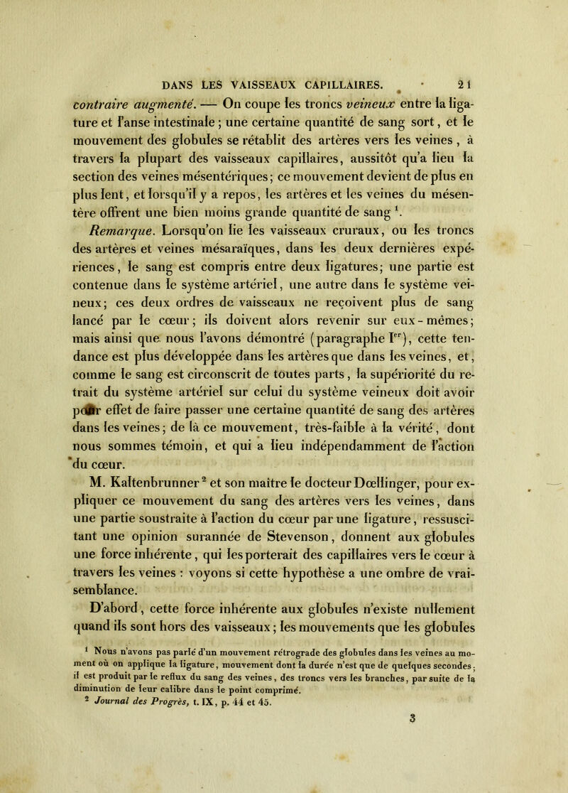 contraire augmenté. — On coupe les troncs veineux entre ia liga- ture et i’anse intestinale ; une certaine quantité de sang sort, et le mouvement des globules se rétablit des artères vers les veines , à travers la plupart des vaisseaux capillaires, aussitôt qu’a lieu la section des veines mésentériques ; ce mouvement devient de plus en plus lent, et lorsqu’il y a repos, les artères et les veines du mésen- tère offrent une bien moins grande quantité de sang \ Remarque. Lorsqu’on lie les vaisseaux cruraux, ou les troncs des artères et veines mésaraïques, dans les deux dernières expé- riences, le sang est compris entre deux ligatures; une partie est contenue dans le système artériel, une autre dans le système vei- neux; ces deux ordres de vaisseaux ne reçoivent plus de sang lancé par le cœur ; ils doivent alors revenir sur eux - mêmes ; mais ainsi que nous l’avons démontré (paragraphe Ier), cette ten- dance est plus développée dans les artères que dans les veines, et, comme le sang est circonscrit de toutes parts , la supériorité du re- trait du système artériel sur celui du système veineux doit avoir pc#r effet de faire passer une certaine quantité de sang des artères dans les veines; de là ce mouvement, très-faible à la vérité, dont nous sommes témoin, et qui a lieu indépendamment de l’action du cœur. M. Kaïtenbrunner2 et son maître le docteur Dœllinger, pour ex- pliquer ce mouvement du sang des artères vers les veines, dans une partie soustraite à l’action du cœur par une ligature, ressusci- tant une opinion surannée de Stevenson, donnent aux globules une force inhérente, qui les porterait des capillaires vers le cœur à travers les veines : voyons si cette hypothèse a une ombre de vrai- semblance. D’abord, cette force inhérente aux globules n’existe nullement quand ils sont hors des vaisseaux ; les mouvements que les globules 1 Nous n’avons pas parlé d’un mouvement rétrograde des globules dans les veines au mo- ment où on applique la ligature, mouvement dont la durée n’est que de quelques secondes; il est produit par le reflux du sang des veines, des troncs vers les branches, par suite de la diminution de leur calibre dans le point comprimé. 2 Journal des Progrès, t. IX, p. 44 et 45. 3