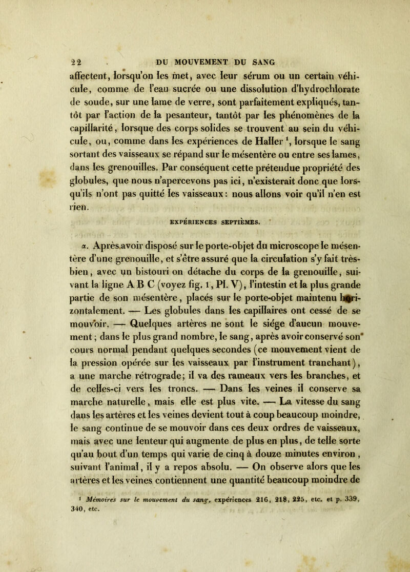 affectent, lorsqu’on les met, avec leur sérum ou un certain véhi- cule, comme de Feau sucrée ou une dissolution d’hydrochlorate de soude, sur une lame de verre, sont parfaitement expliqués, tan- tôt par Faction de la pesanteur, tantôt par les phénomènes de ia capillarité, lorsque des corps solides se trouvent au sein du véhi- cule, ou, comme dans ïes expériences de Halïer ‘, lorsque le sang sortant des vaisseaux se répand sur ie mésentère ou entre sesiames, dans les grenouilles. Par conséquent cette prétendue propriété des globules, que nous n’apercevons pas ici, n’existerait donc que lors- qu’ils n’ont pas quitté les vaisseaux : nous allons voir qu’il n’en est rien. EXPÉRIENCES SEPTIEMES. a. Après.avoir disposé sur le porte-objet du microscope le mésen- tère d’une grenouille, et s’être assuré que la circulation s’y fait très- bien , avec un bistouri on détache du corps de la grenouille, sui- vant la ligne ABC (voyez fig. l, PI. V), l’intestin et la plus grande partie de son mésentère, placés sur le porte-objet maintenu hori- zontalement. — Les globules dans les capillaires ont cessé de se mouvoir. — Quelques artères ne sont le siège d’aucun mouve- ment ; dans le plus grand nombre, le sang, après avoir conservé son’ cours normal pendant quelques secondes (ce mouvement vient de la pression opérée sur les vaisseaux par l’instrument tranchant ), a une marche rétrograde; il va des rameaux vers les branches, et de celles-ci vers les troncs, — Dans les veines il conserve sa marche naturelle, mais elle est plus vite. — La vitesse du sang dans les artères et les veines devient tout à coup beaucoup moindre, le sang continue de se mouvoir dans ces deux ordres de vaisseaux, mais avec une lenteur qui augmente de plus en plus, de telle sorte qu’au bout d’un temps qui varie de cinq à douze minutes environ , suivant l’animal, il y a repos absolu. — On observe alors que les artères et les veines contiennent une quantité beaucoup moindre de 1 Mémoires sur le mouvement du sançexpériences 216, 218, 225, etc. et p. 339, 340, etc.