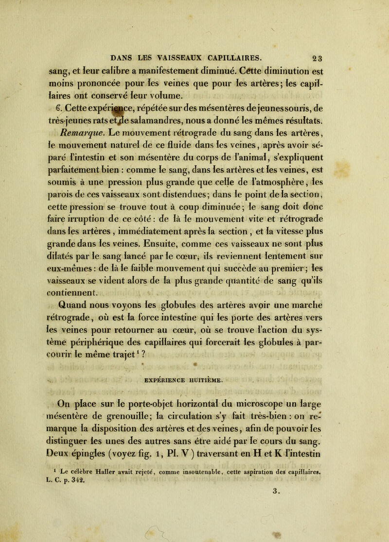 sang, et leur calibre a manifestement diminué. Cette diminution est moins prononcée pour les veines que pour les artères; les capil- laires ont conservé leur volume. 6. Cette expérqÿQce, répétée sur des mésentères de jeunes souris, de très-jeunes ratseQie salamandres, nous a donné les mêmes résultats. Remarque. Le mouvement rétrograde du sang dans les artères, le mouvement naturel de ce fluide dans les veines, après avoir sé- paré l’intestin et son mésentère du corps de l’animal, s’expliquent parfaitement bien : comme le sang, dans les artères et les veines, est soumis à une pression plus grande que celle de l’atmosphère, les parois de ces vaisseaux sont distendues; dans le point delà section, cette pression se trouve tout à coup diminuée; le sang doit donc faire irruption de ce côté : de là le mouvement vite et rétrograde dans les artères , immédiatement après la section , et la vitesse plus grande dans les veines. Ensuite, comme ces vaisseaux ne sont plus dilatés par le sang lancé par le cœur, ils reviennent lentement sur eux-mêmes : de là le faible mouvement qui succède au premier ; les vaisseaux se vident alors de la plus grande quantité de sang qu’ils contiennent. Quand nous voyons les globules des artères avoir une marche rétrograde, où est la force intestine qui les porte des artères vers les veines pour retourner au cœur, où se trouve l’action du sys- tème périphérique des capillaires qui forcerait les globules à par- courir le même trajet1 ? 41 EXPÉRIENCE HUITIÈME. ‘ - * ' ' ' ' f \ ■ ■ ■ ‘ - - ■' ' ' ' *• On place sur le porte-objet horizontal du microscope un large mésentère de grenouille; la circulation s’y fait très-bien : on re- marque la disposition des artères et des veines, afin de pouvoir les distinguer les unes des autres sans être aidé par le cours du sang. Deux épingles (voyez fig. 1, PI. V ) traversant en H et K l’intestin 1 Le célèbre Haller avait rejeté, comme insoutenable, cette aspiration des capillaires. L. C. p. 342. 3.