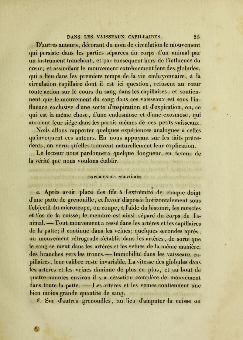 D’autres auteurs, décorant du nom de circulation le mouvement qui persiste dans les parties séparées du corps d’un animal par un instrument tranchant, et par conséquent hors de l'influence du cœur; et assimilant le mouvement extrêmement lent des globules, qui a lieu dans les premiers temps de la vie embryonnaire, à la circulation capillaire dont il est ici question, refusent au cœur toute action sur le cours du sang dans les capillaires, et soutien- nent que le mouvement du sang dans ces vaisseaux est sous l’in- fluence exclusive d’une sorte d’inspiration et d’expiration, ou, ce qui est la même chose, d’une endosmose et d’une exosmose, qui auraient leur siège dans les parois mêmes de ces petits vaisseaux. Nous allons rapporter quelques expériences analogues à celles qu’invoquent ces auteurs. En nous appuyant sur les faits précé- dents, on verra qu’elles trouvent naturellement leur explication. Le lecteur nous pardonnera quelque longueur, en faveur de la vérité que nous voulons établir. EXPÉRIENCES NEUVIEMES. ‘ a. Après avoir placé des fds à l’extrémité de chaque doigt d’une patte de grenouille, et l’avoir disposée horizontalement sous l’objectif du microscope, on coupe, à l’aide du bistouri, les muscles et l’os de la cuisse; le membre est ainsi séparé du corps de l’a- nimal. — Tout mouvement a cessé dans les artères et les capillaires de la patte; il continue dans les veines; quelques secondes après, un mouvement rétrograde s’établit dans les artères, de sorte que le sang se meut dans les artères et les veines de la même manière, des branches vers les troncs.— Immobilité dans les vaisseaux ca- pillaires, leur calibre reste invariable. La vitesse des globules dans les artères et les veines diminue de plus en plus, et au bout de quatre minutes environ il y a cessation complète de mouvement dans toute la patte. — Les artères et les veines contiennent une bien moins grande quantité de sang. ë. Sur d’autres grenouilles, au lieu d’amputer la cuisse on 4>