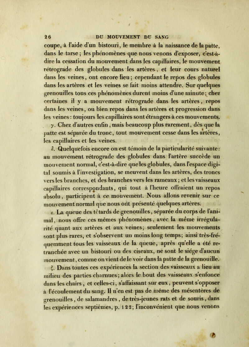 / 2 6 DU MOUVEMENT DU SANG coupe, à l’aide d’un bistouri, le membre à la naissance de la patte, dans le tarse ; les phénomènes que nous venons d’exposer, c’est-à- dire la cessation du mouvement dans les capillaires, le mouvement rétrograde des globules dans les artères , et leur cours naturel dans les veines, ont encore lieu ; cependant le repos des globules dans les artères et les veines se fait moins attendre. Sur quelques grenouilles tous ces phénomènes durent moins d’une minute ; chez certaines il y a mouvement rétrograde dans les artères, repos dans les veines, ou bien repos dans les artères et progression dans les veines : toujours les capillaires sont étrangers à ces mouvements. y. Chez d’autres enfin , mais beaucoup plus rarement, dès que la patte est séparée du tronc, tout mouvement cesse dans les artères, les capillaires et les veines. S. Quelquefois encore on est témoin de la particularité suivante: au mouvement rétrograde des globules dans l’artère succède un mouvement normal, c’est-à-dire que les globules, dans l’espace digi- tal soumis à l’investigation, se meuvent dans les artères, des troncs vers les branches, et des branches vers les rameaux ; et les vaisseaux capillaires correspondants, qui tout à l’heure offraient un repos absolu, participent à ce mouvement. Nous allons revenir sur ce mouvement normal que nous ont présenté quelques artères. e. La queue des têtards de grenouilles, séparée du corps de l’ani- mal, nous offre ces mêmes phénomènes, avec la meme irrégula- rité quant aux artères et aux veines; seulement les mouvements sont plus rares, et s’observent un moins long temps; ainsi très-fré- quemment tous les vaisseaux de la queue, après quelle a été re- tranchée avec un bistouri ou des ciseaux, ne sont le siège d’aucun mouvement, comme on vient de le voir dans la patte de la grenouille. £. Dans toutes ces expériences la section des vaisseaux a lieu au milieu des parties charnues; alors le bout des vaisseaux s’enfonce dans les chairs , et celles-ci, s’affaissant sur eux , peuvent s’opposer à f'écoulement du sang. Il n’en est pas de même des mésentères de grenouilles, de salamandres , de très-jeunes rats et de souris, dans les expériences septièmes, p. 12 2; l’inconvénient que nous venons ih