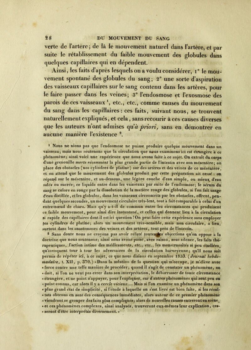 verte de l’artère ; de là le mouvement naturel dans l’artère, et par suite le rétablissement du faible mouvement des globules dans quelques capillaires qui en dépendent. Ainsi, les faits d’après lesquels on a voulu considérer, 1° le mou- vement spontané des globules du sang ; 2° une sorte d’aspiration des vaisseaux capillaires sur le sang contenu dans les artères, pour le faire passer dans les veines; 3° l’endosmose et l’exosmose des parois de ces vaisseaux 1, etc., etc., comme causes du mouvement du sang dans les capillaires: ces faits, suivant nous, se trouvent naturellement expliqués, et cela, sans recourir à ces causes diverses que les auteurs n’ont admises qu’à priori, sans en démontrer en aucune manière l’existence 2. 1 Nous ne nions pas que l'endosmose ne puisse produire quelque mouvement dans un vaisseau; mais nous soutenons que ia circulation que nous examinons ici est étrangère à ce phe'nomène; ainsi voici une expe'rience que nous avons faite à ce sujet. On extrait du corps d’une grenouille morte récemment la plus grande partie de l’intestin avec son me'sentère; on place des obstacles (nos cylindres de platine) sur des artères et des veines de ce me'sentère, et on attend que le mouvement des globules produit par cette préparation ait cessé : on répand sur le mésentère, et au-dessous, une légère couche d’eau simple, ou mieux d’eau salée ou sucrée; ce liquide entre dans les vaisseaux par suite de l’endosmose; le sérum du sang se colore en rouge par la dissolution de la matière rouge des globules, si l’on fait usage d'eau distillée, et les globules, dans les vaisseaux circonscrits par les obstacles, offrent, pen- dant quelques secondes, un mouvement circulaire très-lent, tout à fait comparable à celui d’un entre-nœud de chara. Mais qu’y a-t-il de commun entre les circonstances qui produisent ce faible mouvement, pour ainsi dire instantané, et celles qui donnent lieu à la circulation si rapide des capillaires dont il est ici question? On peut faire cette expérience sans employer fes cylindres de platine; alors un mouvement très-sensible, mais non circulaire, a lieu, surtout dans les anastomoses des veines et des artères, tout près de l’intestin. 2 Sans doute nous ne croyons pas avoir réfuté toutes^ps objections qu’on oppose k la doctrine que nous soutenons; ainsi nous avons passé, avec raison, sous silence, les faits thé- rapeutiques, l’action intime des médicaments, etc., etc., les monstruosités si peu étudiées qu’invoquent tour à tour les adversaires de la circulation harveyenne; qu’il nous soit permis de répéter ici, a ce sujet, ce que nous disions en septembre 1833. ( Journal hebdo- madaire, t. XII, p. 370.) «Dans la solution de la question qui m’occupe, je m’élève avec * force contre une telle manière de procéder; quand il s’agit de constater un phénomène, on « doit, si l’on ne veut pas errer dans son interprétation, le débarrasser de toute circonstance « étrangère, et ne point s’appuyer, pour l’expliquer, sur d’autres phénomènes qui sont peu ou « point connus, car alors il y a cercle vicieux.... Mais si l'on examine un phénomène dans son «plus grand état de simplicité, si l’étude à laquelle on s’est livré est bien faite, si les résul- « tats obtenus en sont des conséquences immédiates, alors autour de ce premier phénomène «viendront se grouper desfaits plus compliqués; alors de nouvelles causes entreront en scène> « et ces phénomènes complexes, ainsi analysés, trouveront eux-mêmes leur explication , ces- « seront d’être interprétés diversement. »