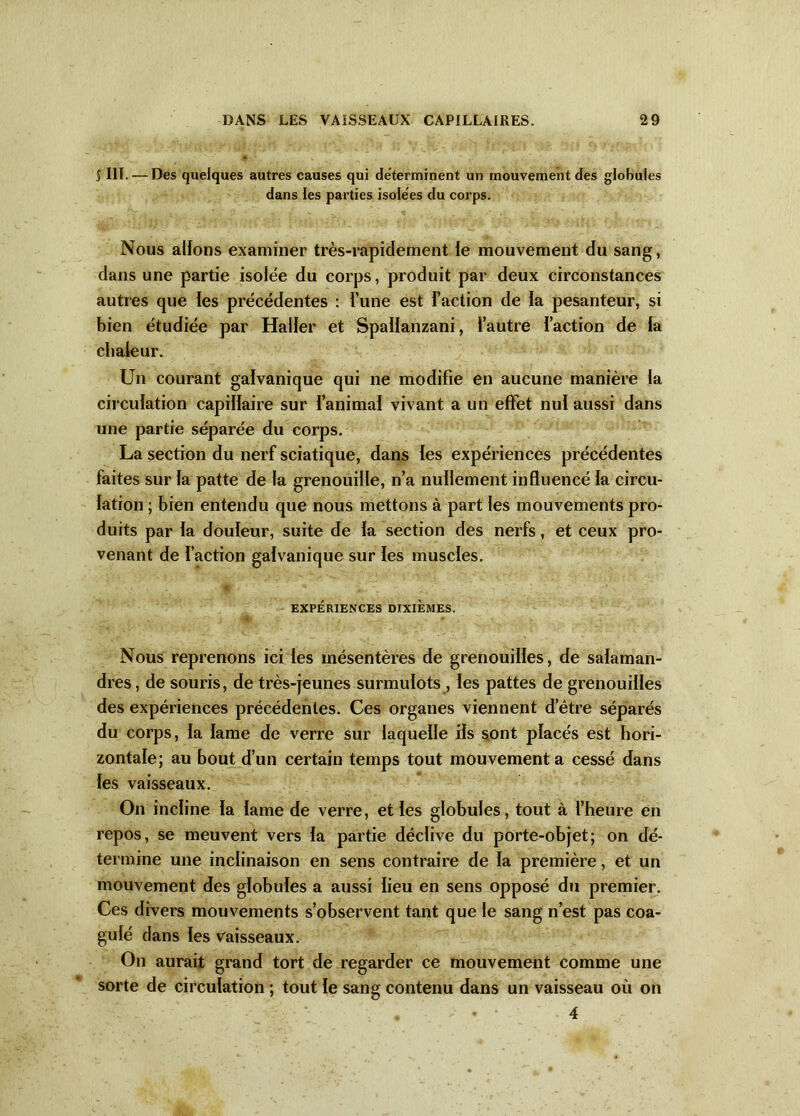 î HT. — Des quelques autres causes qui déterminent un mouvement des globules dans les parties isolées du corps. Nous allons examiner très-rapidement le mouvement du sang, dans une partie isolée du corps, produit par deux circonstances autres que les précédentes : l’une est l’action de la pesanteur, si bien étudiée par Haller et Spallanzani, l’autre l’action de la chaleur. Un courant galvanique qui ne modifie en aucune manière la circulation capillaire sur l’animal vivant a un effet nul aussi dans une partie séparée du corps. La section du nerf sciatique, dans les expériences précédentes faites sur la patte de la grenouille, n’a nullement influencé la circu- lation ; bien entendu que nous mettons à part les mouvements pro- duits par la douleur, suite de la section des nerfs, et ceux pro- venant de faction galvanique sur les muscles. EXPÉRIENCES DIXIEMES. Nous reprenons ici les mésentères de grenouilles, de salaman- dres , de souris, de très-jeunes surmulots , les pattes de grenouilles des expériences précédentes. Ces organes viennent d’être séparés du corps, la lame de verre sur laquelle ils sont placés est hori- zontale; au bout d’un certain temps tout mouvement a cessé dans les vaisseaux. On incline la lame de verre, et les globules, tout à l’heure en repos, se meuvent vers la partie déclive du porte-objet; on dé- termine une inclinaison en sens contraire de la première, et un mouvement des globules a aussi lieu en sens opposé du premier. Ces divers mouvements s’observent tant que le sang n’est pas coa- gulé dans les vaisseaux. On aurait grand tort de regarder ce mouvement comme une sorte de circulation ; tout le sang contenu dans un vaisseau où on . * • 4