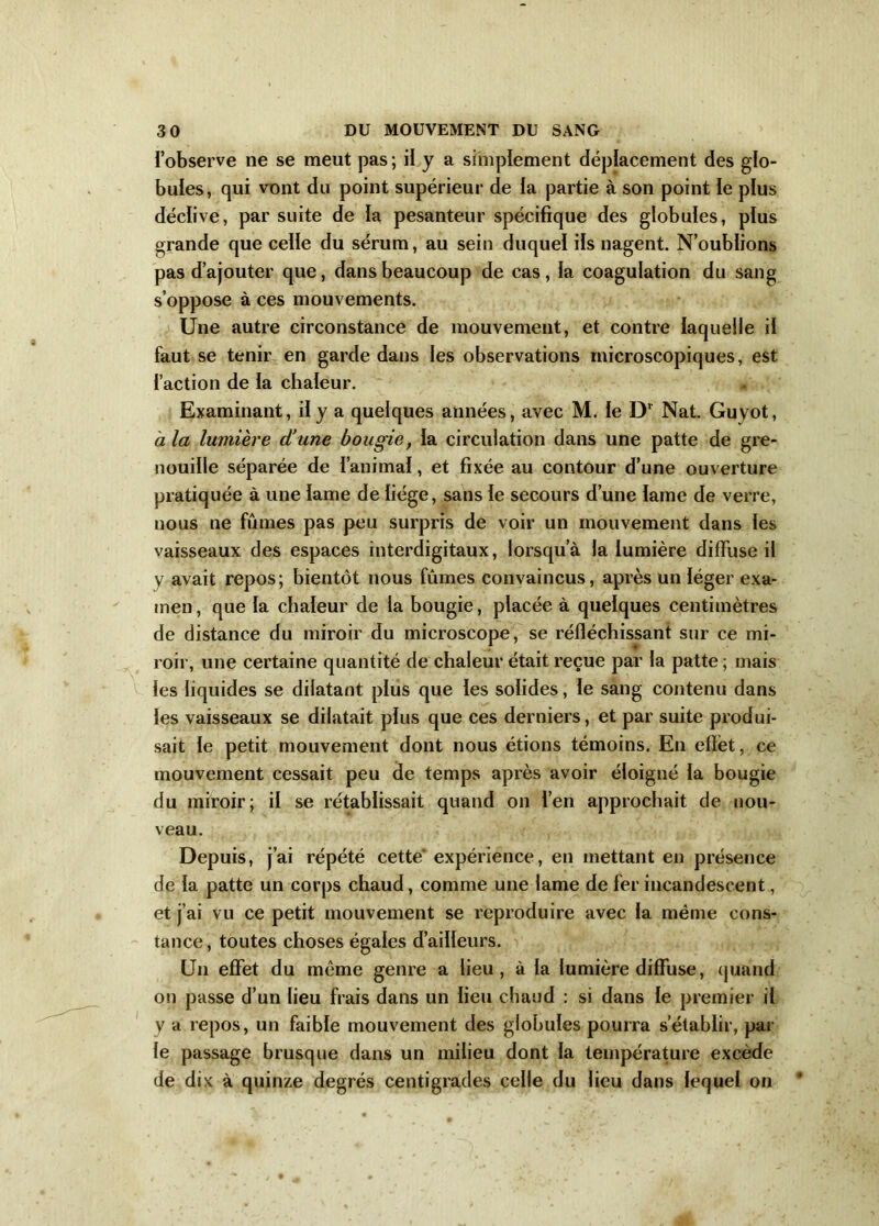 ï’observe ne se meut pas; il y a simplement déplacement des glo- bules, qui vont du point supérieur de la partie à son point le plus déclive, par suite de la pesanteur spécifique des globules, plus grande que celle du sérum, au sein duquel ils nagent. N’oublions pas d’ajouter que, dans beaucoup de cas, la coagulation du sang s’oppose à ces mouvements. Une autre circonstance de mouvement, et contre laquelle il faut se tenir en garde dans les observations microscopiques, est l’action de la chaleur. Examinant, il y a quelques années, avec M. le Dr Nat. Guvot, à la lumière d'une bougie, la circulation dans une patte de gre- nouille séparée de l’animal, et fixée au contour d’une ouverture pratiquée à une lame de liège, sans le secours d’une lame de verre, nous ne fûmes pas peu surpris de voir un mouvement dans les vaisseaux des espaces interdigitaux, lorsqu’à la lumière diffuse il y avait repos; bientôt nous fûmes convaincus, après un léger exa- men , que la chaleur de la bougie, placée à quelques centimètres de distance du miroir du microscope, se réfléchissant sur ce mi- roir, une certaine quantité de chaleur était reçue par la patte ; mais les liquides se dilatant plus que les solides, le sang contenu dans les vaisseaux se dilatait plus que ces derniers, et par suite produi- sait le petit mouvement dont nous étions témoins. En efièt, ce mouvement cessait peu de temps après avoir éloigné la bougie du miroir; il se rétablissait quand on l’en approchait de nou- veau. Depuis, j’ai répété cette* expérience, en mettant en présence de la patte un corps chaud, comme une lame de fer incandescent, et j’ai vu ce petit mouvement se reproduire avec la même cons- tance, toutes choses égales d’ailleurs. Un effet du même genre a lieu, à la lumière diffuse, quand on passe d’un lieu frais dans un lieu chaud : si dans le premier il y a repos, un faible mouvement des globules pourra s’établir, par le passage brusque dans un milieu dont la température excède de dix à quinze degrés centigrades celle du lieu dans lequel on