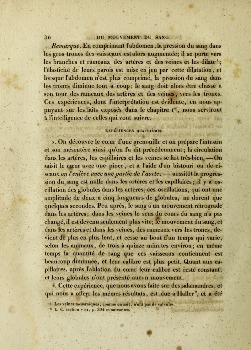 Remarque. En comprimant l’abdomen,iapression du sang dans les gros troncs des vaisseaux est alors augmentée; il se porte vers les branches et rameaux des artères et des veines et les dilate1 ; I élasticité de leurs parois est mise en jeu par cette dilatation, et lorsque l’abdomen n’est plus comprimé, la pression du sang dans les troncs diminue tout à coup ; le sang doit alors être chassé à son tour des rameaux des artères et des veines, vers les troncs. Ces expériences, dont l'interprétation est évidente, en nous ap- puyant sur les faits exposés dans le chapitre Ier, nous serviront à l’intelligence de celles qui vont suivre. EXPÉRIENCES QUATRIEMES. a. On découvre le cœur d’une grenouille et on prépare l’intestin et son mésentère ainsi qu’on l’a dit précédemment; la circulation dans les artères, les capillaires et les veines se fait très-bien. — On saisit le cœur avec une pince, et à l’aide d’un bistouri ou de ci- seaux on l’enlève avec une partie de l’aorte; — aussitôt la progres- sion du sang est nulle dans les artères et les capillaires ; il y a os- cillation des globules dans les artères; ces oscillations, qui ont une amplitude de deux à cinq longueurs de globules, ne durent que quelques secondes. Peu après, le sang a un mouvement rétrograde dans les artères; dans les veines le sens du cours du sang n’a pas changé, il est devenu seulement plus vite; le mouvement du sang, et dans les artères et dans les veines, des rameaux vers les troncs, de- vient de plus en plus lent, et cesse au bout d’un temps qui varie, selon les animaux, de trois à quinze minutes environ; en même temps la quantité de sang que ces vaisseaux contiennent est beaucoup diminuée, et leur calibre est plus petit. Quant aux ca- pillaires, après l’ablation du cœur leur calibre est resté constant, et leurs globules n’ont présenté aucun mouvement. ë. Cette expérience, que nous avons faite sur des salamandres, et qui nous a offert les mêmes résultats, est due à Haller2, et a été 1 Les veines mésaraïques , comme on sait, n’ont pas de valvules. 2 L. C. section vin, p. 304 et suivantes.