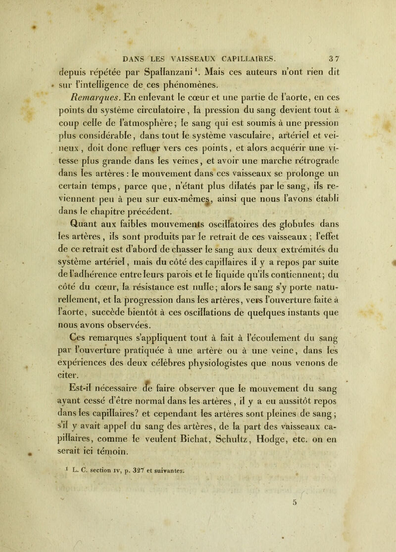 ) DANS LES VAISSEAUX CAPILLAIRES. 3 7 depuis repétée par Spatïanzani i. Mais ces auteurs n’ont rien dit sur l'intelligence de ces phénomènes. Remarques. En enlevant le cœur et une partie de l’aorte, en ces points du système circulatoire, la pression du sang devient tout à coup celle de l’atmosphère; le sang qui est soumis à une pression plus considérable, dans tout le système vasculaire, artériel et vei- neux , doit donc refluer vers ces points, et alors acquérir une vi- tesse plus grande dans les veines, et avoir une marche rétrograde dans les artères : le mouvement dans ces vaisseaux se prolonge un certain temps, parce que, n’étant plus dilatés par le sang, ils re- viennent peu à peu sur eux-mêmes, ainsi que nous l’avons établi dans le chapitre précédent. Quant aux faibles mouvements oscillatoires des globules dans les artères , ils sont produits par le retrait de ces vaisseaux ; l’effet de ce retrait est d’abord de chasser le sang aux deux extrémités du système artériel, mais du côté des capillaires il y a repos par suite de l’adhérence entre leurs parois et le liquide qu’ils contiennent ; du côté du cœur, la résistance est nulle; alors le sang s’y porte natu- rellement, et la progression dans les artères, vers l’ouverture faite à l’aorte, succède bientôt à ces oscillations de quelques instants que nous avons observées. Ces remarques s’appliquent tout à fait à l'écoulement du sang par l’ouverture pratiquée à une artère ou à une veine, dans les expériences des deux célèbres physiologistes que nous venons de citer. Est-il nécessaire cfe faire observer que le mouvement du sang ayant cessé d’être normal dans les artères , il y a eu aussitôt repos dans les capillaires? et cependant les artères sont pleines de sang ; s’il y avait appel du sang des artères, de la part des vaisseaux ca- pillaires, comme le veulent Bichat, Schuîtz, Hodge, etc. on en serait ici térnoin.