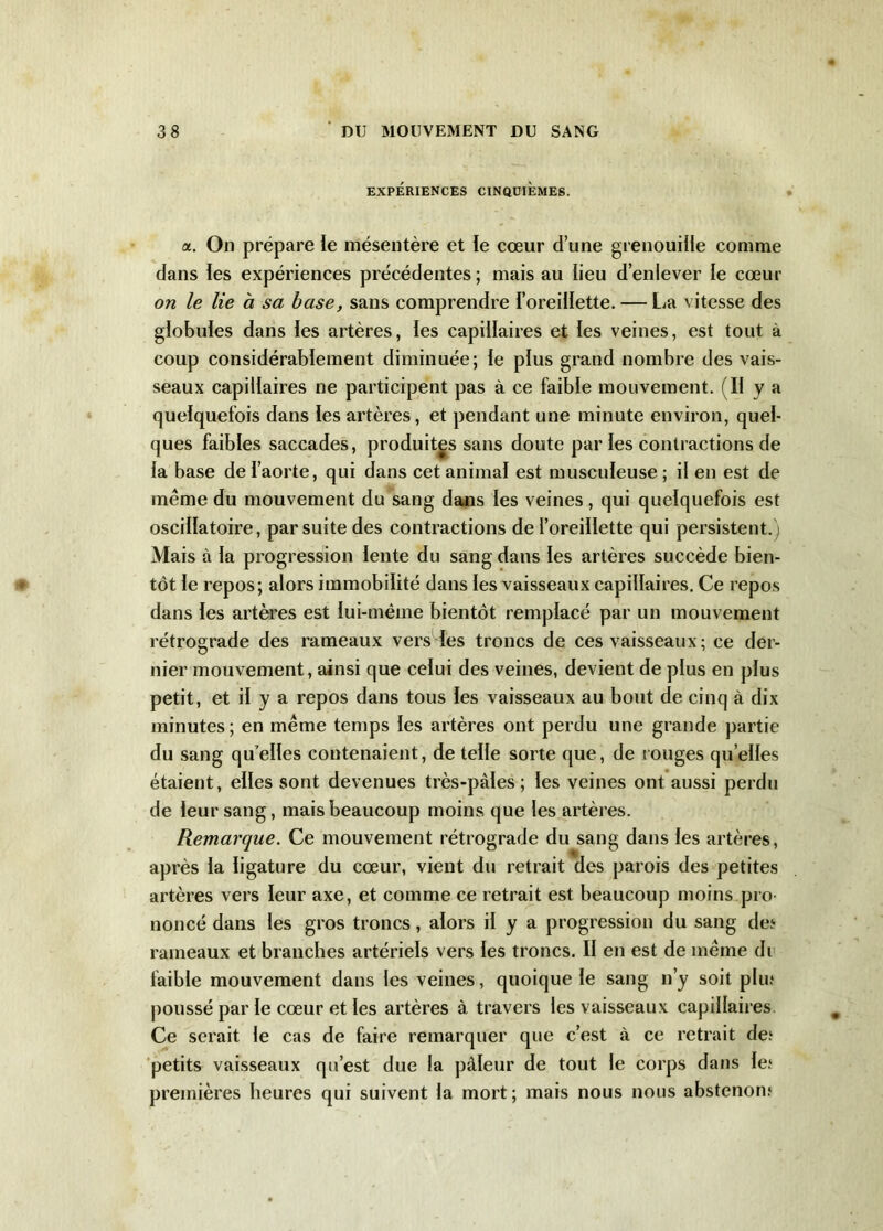 EXPÉRIENCES CINQUIEMES. a. On prépare le mésentère et le cœur d’une grenouille comme dans les expériences précédentes; mais au lieu d’enlever le cœur on le lie a sa base, sans comprendre l’oreillette. — La vitesse des globules dans les artères, les capillaires et les veines, est tout à coup considérablement diminuée; le plus grand nombre des vais- seaux capillaires ne participent pas à ce faible mouvement. (Il y a quelquefois dans les artères, et pendant une minute environ, quel- ques faibles saccades, produites sans doute par les contractions de la base de l’aorte, qui dans cet animal est musculeuse ; il en est de meme du mouvement du sang dans les veines, qui quelquefois est oscillatoire, par suite des contractions de l’oreillette qui persistent.) Mais à la progression lente du sang dans les artères succède bien- tôt le repos; alors immobilité dans les vaisseaux capillaires. Ce repos dans les artères est lui-même bientôt remplacé par un mouvement rétrograde des rameaux vers les troncs de ces vaisseaux ; ce der- nier mouvement, ainsi que celui des veines, devient de plus en plus petit, et il y a repos dans tous les vaisseaux au bout de cinq à dix minutes; en même temps les artères ont perdu une grande partie du sang quelles contenaient, de telle sorte que, de rouges quelles étaient, elles sont devenues très-paies ; les veines ont aussi perdu de leur sang, mais beaucoup moins que les artères. Remarque. Ce mouvement rétrograde du sang dans les artères, après la ligature du cœur, vient du retrait des parois des petites artères vers leur axe, et comme ce retrait est beaucoup moins pro- noncé dans les gros troncs, alors il y a progression du sang de? rameaux et branches artériels vers les troncs. II en est de même di faible mouvement dans les veines, quoique le sang n’y soit plu? poussé par le cœur et les artères à travers les vaisseaux capillaires Ce serait le cas de faire remarquer que c’est à ce retrait de? petits vaisseaux qu’est due la pâleur de tout le corps dans le? premières heures qui suivent la mort; mais nous nous abstenon?