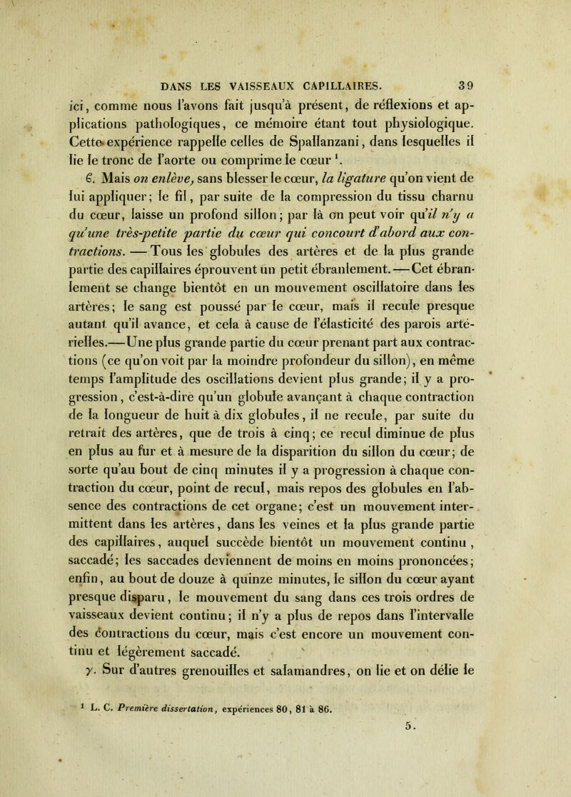 ici, comme nous l’avons fait jusqu’à présent, de réflexions et ap- plications pathologiques, ce mémoire étant tout physiologique. Cette- expérience rappelle celles de Spailanzani, dans lesquelles il lie le tronc de l’aorte ou comprime le cœur h £. Mais on enlève, sans blesser le cœur, la ligature qu’on vient de lui appliquer; le fil, par suite de la compression du tissu charnu du cœur, laisse un profond sillon; par là on peut voir quï/ n’y a qu’une très-petite partie du cœur qui concourt d’abord aux con- tractions. — Tous les globules des artères et de la plus grande partie des capillaires éprouvent un petit ébranlement. — Cet ébran- lement se change bientôt en un mouvement oscillatoire dans les artères; le sang est poussé par le cœur, mais il recule presque autant qu’il avance, et cela à cause de l’élasticité des parois arté- rielles.—Une plus grande partie du cœur prenant part aux contrac- tions (ce qu’on voit par la moindre profondeur du sillon), en meme temps l’amplitude des oscillations devient plus grande; il y a pro- gression , c’est-à-dire qu’un globule avançant à chaque contraction de la longueur de huit à dix globules, il ne recule, par suite du retrait des artères, que de trois à cinq; ce recul diminue de plus en plus au fur et à mesure de la disparition du sillon du cœur; de sorte qu’au bout de cinq minutes il y a progression à chaque con- traction du cœur, point de recul, mais repos des globules en l’ab- sence des contractions de cet organe; c’est un mouvement inter- mittent dans les artères, dans les veines et la plus grande partie des capillaires, auquel succède bientôt un mouvement continu , saccadé; les saccades deviennent de moins en moins prononcées; enfin, au bout de douze à quinze minutes, le sillon du cœur ayant presque disparu, le mouvement du sang dans ces trois ordres de vaisseaux devient continu; il n’y a plus de repos dans l’intervalle des contractions du cœur, mais c’est encore un mouvement con- tinu et légèrement saccadé. y. Sur d’autres grenouilles et salamandres, on lie et on délie le 1 L. C. Première dissertation, expériences 80, 81 à 86. 5.