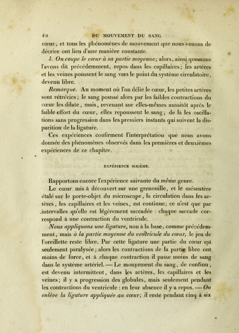 cœur, et tous les phénomènes de mouvement que nous venons de décrire ont lieu d’une manière constante. S. On coupe le cœur à sa partie moyenne; alors, ainsi que*nous l’avons dit précédemment, repos dans les capillaires; les artères et les veines poussent le sang vers le point du système circulatoire, devenu libre. Remarque. Au moment où l’on délie le cœur, les petites artères sont rétrécies ; le sang poussé alors par les faibles contractions du cœur les dilate, mais, revenant sur elles-mêmes aussitôt après le faible effort du cœur, elles repoussent le sang; de là les oscilla- tions sans progression dans les premiers instants qui suivent la dis- parition de la ligature. Ces expériences confirment l’interprétation que nous avons donnée des phénomènes observés dans les premières et deuxièmes expériences de ce chapitre. EXPÉRIENCE SIXIÈME. Rapportons encore l’expérience suivante du même genre. Le cœur mis à découvert sur une grenouille, et le mésentère étalé sur le porte-objet du microscope, la circulation dans les ar- tères , les capillaires et les veines, est continue; ce n’est que par intervalles qu’elle est légèrement saccadée : chaque saccade cor- respond à une contraction du ventricule. Nous appliquons une ligature, non à la base, comme précédem- ment, mais a la partie moyenne du ventricule du cœur, le jeu de l’oreillette reste libre. Par cette ligature une partie du cœur est seulement paralysée; alors les contractions de la partie libre ont moins de force, et à chaque contraction il passe moins de sang dans le système artériel. — Le mouyement du sang, de continu , est devenu intermittent, dans les artères, les capillaires et les veines; il y a progression des globules, mais seulement pendant les contractions du ventricule : en leur absence il y a repos. — On enlève la ligature appliquée au cœur; il reste pendant cinq à six