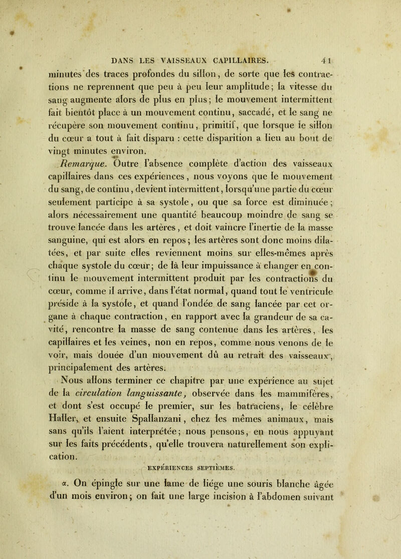 minutes des traces profondes du sillon, de sorte que les contrac- tions ne reprennent que peu à peu leur amplitude ; la vitesse du sang augmente alors de plus en plus; le mouvement intermittent fait bientôt place à un mouvement continu, saccadé, et le sang ne récupère son mouvement continu, primitif, que lorsque le sillon du cœur a tout à fait disparu : cette disparition a lieu au bout de vingt minutes environ. Remarque. Outre l’absence complète d’action des vaisseaux capillaires dans ces expériences, nous voyons que le mouvement du sang, de continu, devient intermittent, lorsqu’une partie du cœur seulement participe à sa systole, ou que sa force est diminuée ; alors nécessairement une quantité beaucoup moindre de sang se trouve lancée dans les artères, et doit vaincre l’inertie de la masse sanguine, qui est alors en repos; les artères sont donc moins dila- tées, et par suite elles reviennent moins sur elles-mêmes après chaque systole du cœur; de là leur impuissance à changer en con- tinu le mouvement intermittent produit par les contractions du cœur, comme il arrive, dans letat normal, quand tout le ventricule préside à la systole, et quand fondée de sang lancée par cet or- gane à chaque contraction, en rapport avec la grandeur de sa ca- vité, rencontre la masse de sang contenue dans les artères, les capillaires et les veines, non en repos, comme nous venons de le voir, mais douée d’un mouvement dû au retrait des vaisseaux, principalement des artères. Nous allons terminer ce chapitre par une expérience au sujet de la circulation languissante, observée dans les mammifères, et dont s’est occupé le premier, sur les batraciens, le célèbre Haller, et ensuite Spallanzani, chez les mêmes animaux, mais sans qu’ils l’aient interprétée; nous pensons, en nous appuyant sur les faits précédents, quelle trouvera naturellement son expli- cation. EXPÉRIENCES SEPTIEMES. a. On épingle sur une lame de liège une souris blanche âgée d’un mois environ; on fait une large incision à l’abdomen suivant