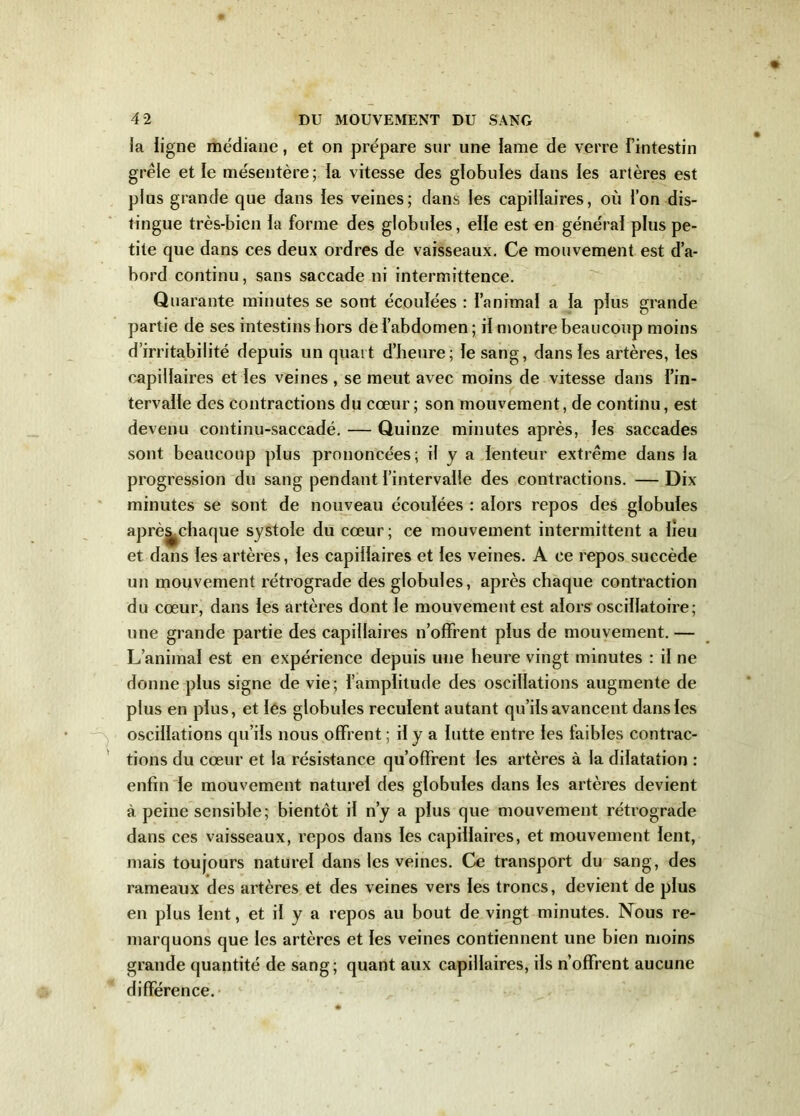 la ligne médiane, et on prépare sur une lame de verre l’intestin grêle et le mésentère; la vitesse des globules dans les artères est plus grande que dans les veines; dans les capillaires, où l’on dis- tingue très-bien la forme des globules, elle est en général plus pe- tite que dans ces deux ordres de vaisseaux. Ce mouvement est d’a- bord continu, sans saccade ni intermittence. Quarante minutes se sont écoulées : l’animal a la plus grande partie de ses intestins hors de l’abdomen ; il montre beaucoup moins d’irritabilité depuis un quart d’heure; le sang, dans les artères, les capillaires et les veines , se meut avec moins de vitesse dans l’in- tervalle des contractions du cœur ; son mouvement, de continu, est devenu continu-saccadé. — Quinze minutes après, les saccades sont beaucoup plus prononcées; il y a lenteur extrême dans la progression du sang pendant l’intervalle des contractions. — Dix minutes se sont de nouveau écoulées : alors repos des globules aprè^chaque systole du cœur; ce mouvement intermittent a lieu et dans les artères, les capillaires et les veines. A ce repos succède un mouvement rétrograde des globules, après chaque contraction du cœur, dans les artères dont le mouvement est alors oscillatoire; une grande partie des capillaires n’offrent plus de mouvement. — L’animal est en expérience depuis une heure vingt minutes : il ne donne plus signe de vie; l’amplitude des oscillations augmente de plus en plus, et les globules reculent autant qu’ils avancent dans les oscillations qu’ils nous offrent ; il y a lutte entre les faibles contrac- tions du cœur et la résistance qu’offrent les artères à la dilatation : enfin le mouvement naturel des globules dans les artères devient à peine sensible; bientôt il n’y a plus que mouvement rétrograde dans ces vaisseaux, repos dans les capillaires, et mouvement lent, mais toujours naturel dans les veines. Ce transport du sang, des rameaux des artères et des veines vers les troncs, devient de plus en plus lent, et il y a repos au bout de vingt minutes. Nous re- marquons que les artères et les veines contiennent une bien moins grande quantité de sang; quant aux capillaires, ils n’offrent aucune différence.