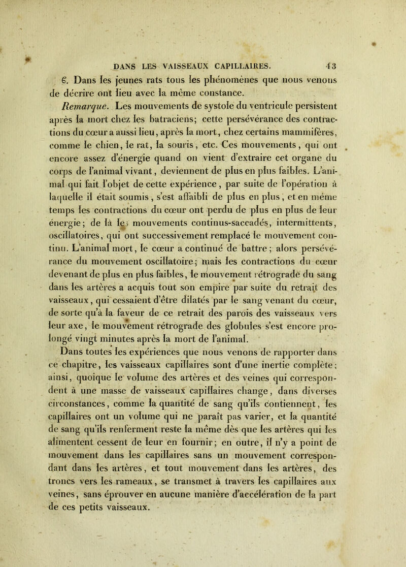 €. Dans les jeunes rats tous ies phénomènes que nous venons de décrire ont lieu avec la même constance. Remarque. Les mouvements de systole du ventricule persistent après la mort chez les batraciens; cette persévérance des contrac- tions du cœur a aussi lieu, après la mort, chez certains mammifères, comme le chien, le rat, la souris, etc. Ces mouvements, qui ont encore assez d’énergie quand on vient d’extraire cet organe du corps de l’animal vivant, deviennent de plus en plus faibles. L’ani- mal qui fait l’objet de cette expérience, par suite de l’opération à laquelle il était soumis, s’est affaibli de plus en plus, et en même temps les contractions du cœur ont perdu de plus en plus de leur énergie; de là les mouvements continus-saccadés, intermittents, oscillatoires, qui ont successivement remplacé le mouvement con- tinu. L’animal mort, le cœur a continué de battre; alors persévé- rance du mouvement oscillatoire^ Riais les contractions du cœur devenant de plus en plus faibles, le mouvement rétrograde du sang dans les artères a acquis tout son empire par suite du retrait des vaisseaux, qui cessaient d’être dilatés par le sang venant du cœur, de sorte qu’à la faveur de ce retrait des parois des vaisseaux vers leur axe, le mouvement rétrograde des globules s’est encore pro- longé vingt minutes après la mort de l’animal. Dans toutes les expériences que nous venons de rapporter dans ce chapitre, les vaisseaux capillaires sont d’une inertie complète; ainsi, quoique le volume des artères et des veines qui correspon- dent à une masse de vaisseaux capillaires change, dans diverses circonstances, comme la quantité de sang qu’ils contiennent, les capillaires ont un volume qui ne paraît pas varier, et la quantité de sang qu’ils renferment reste la même dès que les artères qui les alimentent cessent de leur en fournir; en outre, il n’y a point de mouvement dans les capillaires sans un mouvement correspon- dant dans les artères, et tout mouvement dans les artères, des troncs vers les rameaux, se transmet à travers les capillaires aux veines, sans éprouver en aucune manière d’accélération de la part de ces petits vaisseaux.