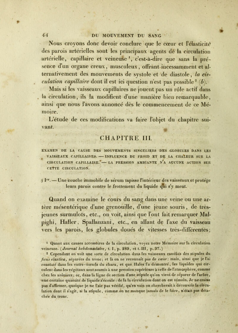 Nous croyons donc devoir conclure que le cœur et l’élasticité des parois artérielles sont ïes principaux agents de ia circulation artérielle, capillaire et veineuse1, c’est-à-dire que sans ia pré- sence d’un organe creux , musculeux , offrant incessamment et al- ternativement des mouvements de systole et de diastole, la cir- culation capillaire dont il est ici question n’est pas possible2 (b). Mais si ïes vaisseaux capillaires ne jouent pas un rôle actif dans . la circulation, ils ia modifient d’une manière bien remarquable, ainsi que nous l’avons annoncé dès le commencement de ce Mé- moire. L’étude de ces modifications va faire l’objet du chapitre sui- vant. CHAPITRE III. EXAMEN DE LA CAUSE DES MOUVEMENTS SINGULIERS DES GLOBULES DANS LES VAISSEAUX CAPILLAIRES. INFLUENCE DU FROID ET DE LA CHALEUR SUR LA CIRCULATION CAPILLAIRE.— LA PRESSION AMBIANTE n’a AUCUNE ACTION SUR CETTE CIRCULATION. S Ier. — Une couche immobile de sérum tapisse l’intérieur des vaisseaux et protège leurs parois contre Je frottement du liquide qui s’y meut. Quand on examine ïe cours du sang dans une veine ou une ar- tère mésentérique d’une grenouille, d’une jeune souris, de très- jeunes surmulots, etc., on voit, ainsi que l’ont fait remarquer Mal- pighi, Hailer, Spalianzani, etc., en allant de l’axe du vaisseau vers les parois, les globules doués de vitesses très-différentes; / . - 1 Quant aux causes accessoires de la circulation, voyez notre Mémoire sur la circulation veineuse. ( Journal hebdomadaire, t. I, p. 289, et t. III, p. QT.) 2 Cependant on voit une sorte de circulation dans les vaisseaux ramifiés des stipules du ficus elastica, séparées du tronc; et là on ne reconnaît pas de cœur ; mais, ainsi que je Ta; constaté dans les entre-noeuds du chara, et que Haies l’a démontré, les liquides qui cir- culent dans les végétaux sont soumis à une pression supérieure à celle de l’atmosphère, comme chez les animaux; or, dans la ligne de section d’une stipule qu’on vient de se’parer de l’arbre, une certaine quantité de liquide s’écoule : de là la circulation dont on est témoin. Je ne crains pas d’affirmer, quoique je ne l’aie pas vérifié, qu’en vain on chercherait à découvrir la circu- lation dont il s’agit, si la stipule, comme on ne manque jamais de le faire, n’était pas déta- chée du tronc.