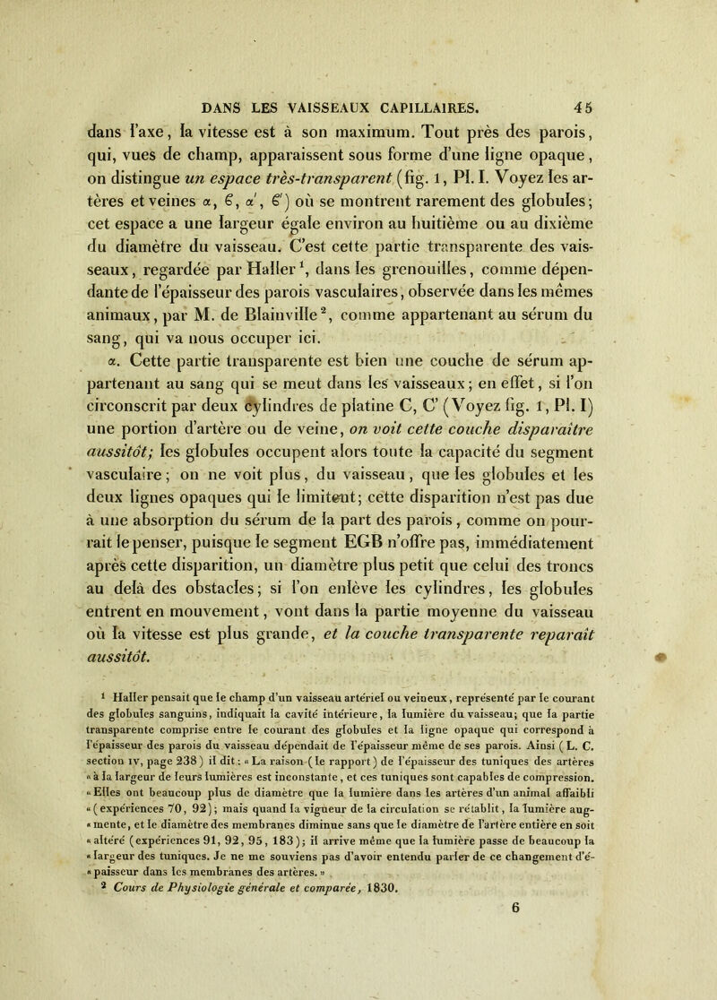 dans Taxe, ia vitesse est à son maximum. Tout près des parois, qui, vues de champ, apparaissent sous forme d’une ligne opaque, on distingue un espace très-transparent (fîg. 1, PI. I. Voyez les ar- tères et veines a, 6, a', ê ) où se montrent rarement des globules; cet espace a une largeur égale environ au huitième ou au dixième du diamètre du vaisseau. C’est cette partie transparente des vais- seaux, regardée par Haller1, dans les grenouilles, comme dépen- dante de l’épaisseur des parois vasculaires, observée dans les mêmes animaux, par M. de Blainviïle2, comme appartenant au sérum du sang, qui va nous occuper ici. a. Cette partie transparente est bien une couche de sérum ap- partenant au sang qui se meut dans les vaisseaux ; en effet, si l’on circonscrit par deux cylindres de platine C, C’ (Voyez lîg. l, PI. I) une portion d’artère ou de veine, on voit cette couche disparaître aussitôt; les globules occupent alors toute la capacité du segment vasculaire; on ne voit plus, du vaisseau, que les globules et les deux lignes opaques qui le limitent; cette disparition n’est pas due à une absorption du sérum de la part des parois , comme on pour- rait le penser, puisque le segment EGB n’offre pas, immédiatement après cette disparition, un diamètre plus petit que celui des troncs au delà des obstacles ; si l’on enlève les cylindres, les globules entrent en mouvement, vont dans la partie moyenne du vaisseau où la vitesse est plus grande, et la couche transparente reparaît aussitôt. 1 Haller pensait que le champ d’un vaisseau arte'riel ou veineux, repre'sente' par le courant des globules sanguins, indiquait ia cavité intérieure, ia lumière du vaisseau; que la partie transparente comprise entre ie courant des globules et ia ligne opaque qui correspond à l’épaisseur des parois du vaisseau dépendait de l’épaisseur même de ses parois. Ainsi ( L. C. section iv, page 238) il dit: « La raison (le rapport) de l’épaisseur des tuniques des artères <> à la largeur de leurs lumières est inconstante, et ces tuniques sont capables de compression. » Elles ont beaucoup plus de diamètre que la lumière dans les artères d’un animal affaibli «(expériences 70, 92); mais quand la vigueur de la circulation se rétablit, la lumière aug- « mente, et le diamètre des membranes diminue sans que le diamètre de l’artère entière en soit «altéré (expériences 91, 92, 95, 183); il arrive même que la lumière passe de beaucoup la « largeur des tuniques. Je ne me souviens pas d’avoir entendu parler de ce changement d’é- «paisseur dans les membranes des artères. » 2 Cours de Physiologie générale et comparée, 1830. 6