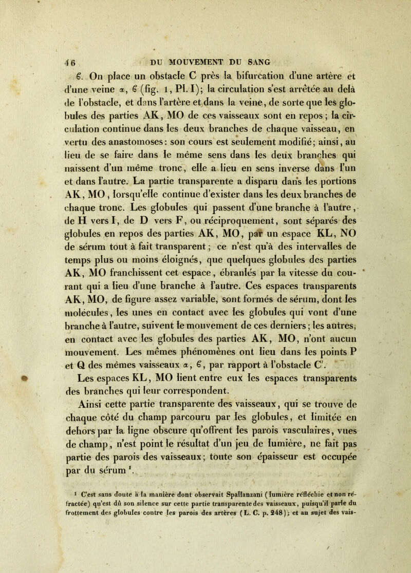 ê. On place un obstacle C près la bifurcation d’une artère et d’une veine a, £ (fig. 1, Pi. I); la circulation s’est arretée au delà de l’obstacle, et dans l’artère et dans la veine, de sorte que les glo- bules des parties AK, MO de ces vaisseaux sont en repos ; la cir- culation continue dans les deux branches de chaque vaisseau, en vertu des anastomoses: son cours est seulement modifié; ainsi, au lieu de se faire dans le même sens dans les deux branches qui naissent d’un même tronc, elle a lieu en sens inverse dans l’un et dans l’autre. La partie transparente a disparu dans les portions AK, MO , lorsqu’elle continue d’exister dans les deux branches de chaque tronc. Les globules qui passent d’une branche à l’autre, de H vers I, de D vers F, ou réciproquement, sont séparés des globules en repos des parties AK, MO, par un espace KL, NO de sérum tout à fait transparent ; ce n’est qu’à des intervalles de temps plus ou moins éloignés, que quelques globules des parties AK, MO franchissent cet espace, ébranlés par la vitesse du cou- rant qui a lieu d’une branche à l’autre. Ces espaces transparents AK, MO, de figure assez variable, sont formés de sérum, dont les molécules, les unes en contact avec les globules qui vont d’une branche à l’autre, suivent le mouvement de ces derniers ; les autres, en contact avec les globules des parties AK, MO, n’ont aucun mouvement. Les mêmes phénomènes ont lieu dans les points P et Q. des mêmes vaisseaux a, £, par rapport à l’obstacle C'. Les espaces KL, MO lient entre eux les espaces transparents des branches qui leur correspondent. Ainsi cette partie transparente des vaisseaux, qui se trouve de chaque côté du champ parcouru par les globules, et limitée en dehors par la ligne obscure qu’offrent les parois vasculaires, vues de champ, n’est point le résultat d’un jeu de lumière, ne fait pas partie des parois des vaisseaux ; toute son épaisseur est occupée par du sérum h 1 C’est sans doute à la manière dont observait Spallanzani (lumière rèfle'chie et non re'- fractée) qu’est dû son silence sur cette partie transparente des vaisseaux, puisqu'il parle du frottement des globules contre les parois des artères (L. C. p. 248); et au sujet des vais-