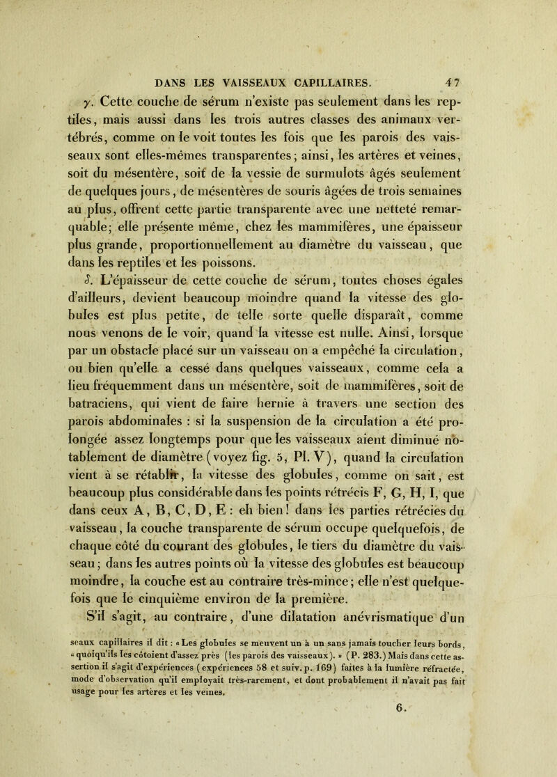 y. Cette couche de sérum n’existe pas seulement dans les rep- tiles, mais aussi dans les trois autres classes des animaux ver- tébrés, comme on le voit toutes les fois que les parois des vais- seaux sont elles-mêmes transparentes; ainsi, îes artères et veines, soit du mésentère, soit de ta vessie de surmulots âgés seulement de quelques jours, de mésentères de souris âgées de trois semaines au plus, offrent cette partie transparente avec une netteté remar- quable; elle présente même, chez les mammifères, une épaisseur plus grande, proportionnellement au diamètre du vaisseau, que dans les reptiles et les poissons. S. L’épaisseur de cette couche de sérum, toutes choses égales d’ailleurs, devient beaucoup moindre quand la vitesse des glo- bules est plus petite, de telle sorte quelle disparaît, comme nous venons de le voir, quand la vitesse est nulle. Ainsi, lorsque par un obstacle placé sur un vaisseau on a empêché la circulation, ou bien quelle a cessé dans quelques vaisseaux, comme cela a lieu fréquemment dans un mésentère, soit de mammifères, soit de batraciens, qui vient de faire hernie à travers une section des parois abdominales : si la suspension de la circulation a été pro- longée assez longtemps pour que les vaisseaux aient diminué no- tablement de diamètre (voyez fig. 5, PI. V), quand la circulation vient à se rétablir, la vitesse des globules, comme on sait, est beaucoup plus considérable dans les points rétrécis F, G, H, I, que dans ceux A, B, C, D, E : eh bien! dans les parties rétrécies du vaisseau, la couche transparente de sérum occupe quelquefois, de chaque côté du courant des globules, le tiers du diamètre du vais- seau ; dans les autres points où la vitesse des globules est beaucoup moindre, la couche est au contraire très-mince ; elle n’est quelque- fois que le cinquième environ de la première. S’il s’agit, au contraire, d’une dilatation anévrismatique d’un seaux capillaires il dit : « Les globules se meuvent un à un sans jamais toucher leurs bords, u quoiqu’ils les côtoient d’assez, près (les parois des vaisseaux). » (P. 283.) Mais dans cette as- sertion il s’agit d’expe'riences ( expe'riences 58 et suiv. p. 169) faites à la lumière re'fracte'e, mode d’observation qu’il employait très-rarement, et dont probablement il n’avait pas fait usage pour les artères et les veines.