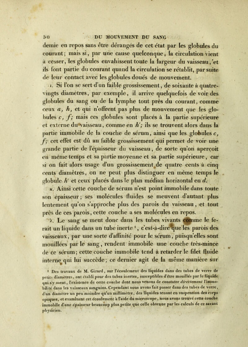 demie en repos sans être dérangés de cet état par ies globules du courant; mais si, par une cause quelconque, la circulation vient à cesser, les globules envahissent toute la largeur du vaisseau, et ils font partie du courant quand la circulation se rétablit, par suite de leur contact avec les globules doués de mouvement. Si l’on se sert d’un faible grossissement, de soixante à quatre- vingts diamètres, par exemple, il arrive quelquefois de voir des globules du sang ou de la lymphe tout près du courant, comme ceux a, h, et qui n’offrent pas plus de mouvement que les glo- bules c, f; mais ces globules sont placés à la partie supérieure et externe du vaisseau, comme en h'; ils se trouvent alors dans la partie immobile de la couche de sérum, ainsi que les globules c, f; cet effet est dû au faible grossissement qui permet de voir une grande partie de l’épaisseur du vaisseau, de sorte qu’on aperçoit en même temps et sa partie moyenne et sa partie supérieure, car si on fait alors usage d’un grossissement de quatre cents à cinq cents diamètres, on ne peut plus distinguer en même temps le globule h et ceux placés dans le plan médian horizontal en d. x. Ainsi cette couche de sérum n’est point immobile dans toute son épaisseur ; ses molécules fluides se meuvent d’autant plus lentement qu’on s’approche plus des parois du vaisseau, et tout près de ces parois, cette couche a ses molécules en repos. >. Le sang se meut donc dans les tubes vivants comme le fe- rait un liquide dans un tube inerte 1, c’est-à-dire que les parois des vaisseaux, par une sorte d’affinité pour le sérum, puisqu’elles sont mouillées par le sang, rendent immobile une couche très-mince de ce sérum; cette couche immobile tend à retarder le fdet fluide interne qui lui succède; ce dernier agit de la même manière sur 1 Des travaux de M. Girard, sur l’écoulement des liquides dans des tubes de verre de petits diamètres, ont établi pour des tubes inertes, susceptibles d'être mouillés par le liquide qui s’y meut, l’existence de cette couche dont nous venons de constater directement l’immo- bilité dans les vaisseaux sanguins. Cependant nous avons fait passer dans des tubes de verre, d’un diamètre un peu moindre qu’un millimètre, des liquides tenant en suspension des corps opaques, et examinant cet écoulement à l’aide du microscope, nous avons trouvé cette couche immobile d’une épaisseur beaucoup plus petite que celle obtenue par les calculs de ce savant physicien.