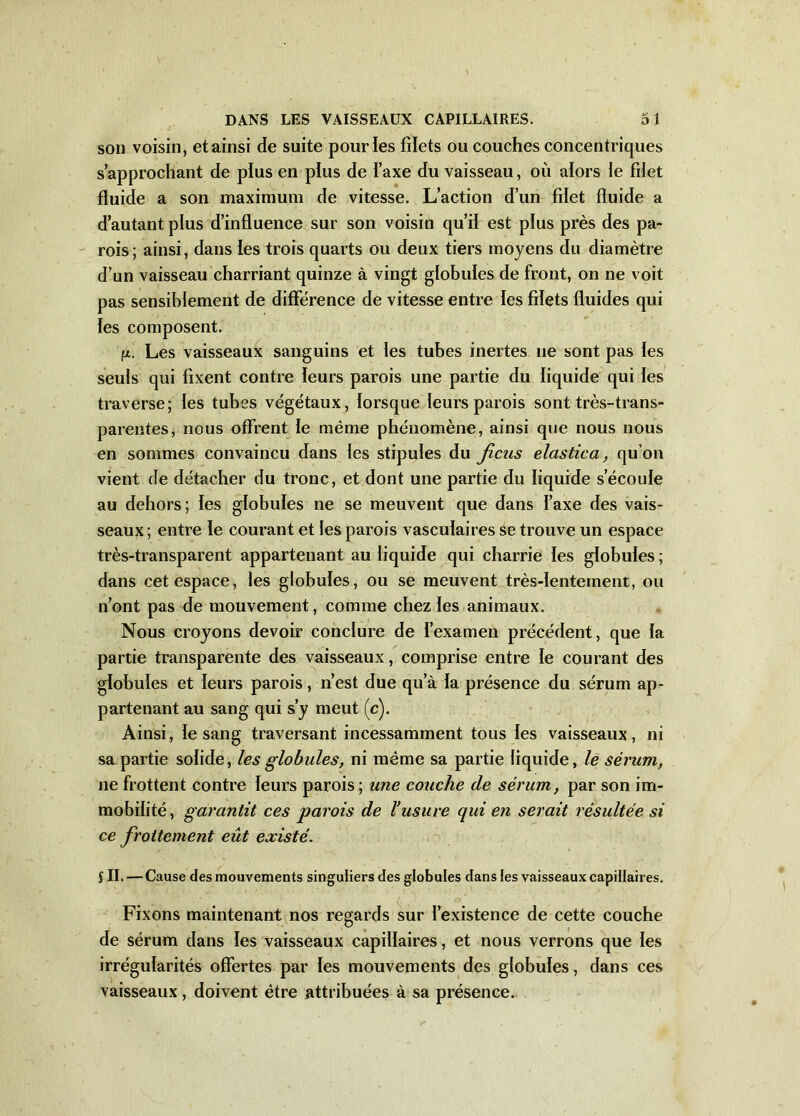 sou voisin, et ainsi de suite pour les filets ou couches concentriques s’approchant de plus en plus de Taxe du vaisseau, où alors le filet fluide a son maximum de vitesse. L’action d’un filet fluide a d’autant plus d’influence sur son voisin qu’il est plus près des pa- rois; ainsi, dans les trois quarts ou deux tiers moyens du diamètre d’un vaisseau charriant quinze à vingt globules de front, on ne voit pas sensiblement de différence de vitesse entre les filets fluides qui les composent. fi. Les vaisseaux sanguins et les tubes inertes 11e sont pas les seuls qui fixent contre leurs parois une partie du liquide qui les traverse; les tubes végétaux, lorsque leurs parois sont très-trans- parentes, nous offrent le même phénomène, ainsi que nous nous en sommes convaincu dans les stipules du ficus elastica, qu’on vient de détacher du tronc, et dont une partie du liquide s’écoule au dehors; les globules ne se meuvent que dans l’axe des vais- seaux ; entre îe courant et les parois vasculaires se trouve un espace très-transparent appartenant au liquide qui charrie les globules ; dans cet espace, les globufes, ou se meuvent très-lentement, ou n’ont pas de mouvement, comme chez les animaux. Nous croyons devoir conclure de l’examen précédent, que la partie transparente des vaisseaux, comprise entre le courant des globules et leurs parois, n’est due qu’à la présence du sérum ap- partenant au sang qui s’y meut (c). Ainsi, le sang traversant incessamment tous les vaisseaux, ni sa partie solide, les globules, ni même sa partie liquide, le sérum, ne frottent contre leurs parois; une couche de sérum, par son im- mobilité , garantit ces parois de l’usure qui en serait résultée si ce frottement eût existé. SII. — Cause des mouvements singuliers des globules dans tes vaisseaux capillaires. Fixons maintenant nos regards sur l’existence de cette couche de sérum dans les vaisseaux capillaires, et nous verrons que les irrégularités offertes par les mouvements des globules, dans ces vaisseaux, doivent être attribuées à sa présence.