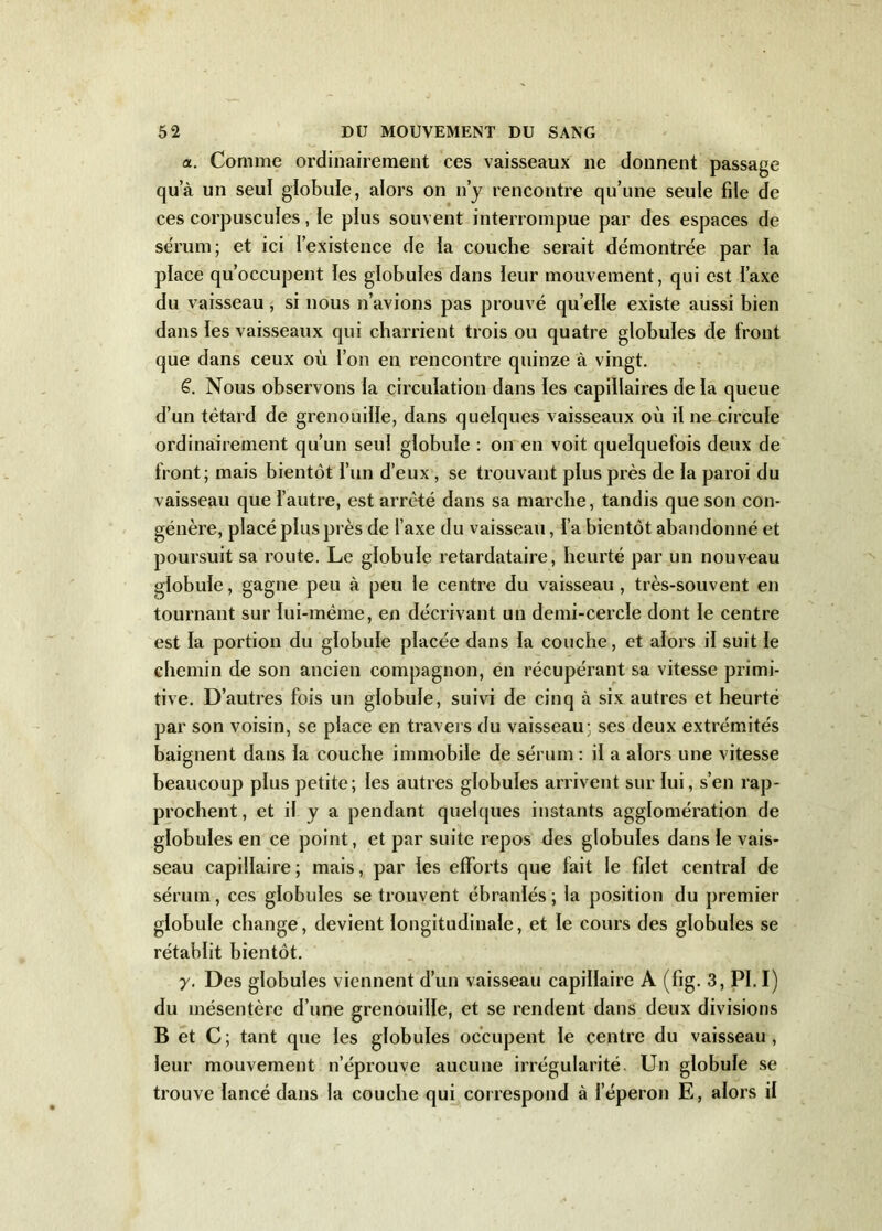 a. Comme ordinairement ces vaisseaux ne donnent passage qua un seul globule, alors on n’y rencontre qu’une seule file de ces corpuscules, le plus souvent interrompue par des espaces de sérum; et ici l’existence de la couche serait démontrée par la place qu’occupent les globules dans leur mouvement, qui est l’axe du vaisseau, si nous n’avions pas prouvé quelle existe aussi bien dans les vaisseaux qui charrient trois ou quatre globules de front que dans ceux où l’on en rencontre quinze à vingt. ë. Nous observons la circulation dans les capillaires de la queue d’un têtard de grenouille, dans quelques vaisseaux où il ne circule ordinairement qu’un seul globule : on en voit quelquefois deux de front; mais bientôt l’un d’eux , se trouvant plus près de la paroi du vaisseau que l’autre, est arrêté dans sa marche, tandis que son con- génère, placé plus près de l’axe du vaisseau, l’a bientôt abandonné et poursuit sa route. Le globule retardataire, heurté par un nouveau globule, gagne peu à peu le centre du vaisseau , très-souvent en tournant sur lui-mëme, en décrivant un demi-cercle dont le centre est la portion du globule placée dans la couche, et alors il suit le chemin de son ancien compagnon, en récupérant sa vitesse primi- tive. D’autres fois un globule, suivi de cinq à six autres et heurte par son voisin, se place en travers du vaisseau; ses deux extrémités baignent dans la couche immobile de sérum : il a alors une vitesse beaucoup plus petite; les autres globules arrivent sur lui, s’en rap- prochent , et il y a pendant quelques instants agglomération de globules en ce point, et par suite repos des globules dans le vais- seau capillaire ; mais, par les efforts que fait le filet central de sérum, ces globules se trouvent ébranlés; la position du premier globule change, devient longitudinale, et le cours des globules se rétablit bientôt. y. Des globules viennent d’un vaisseau capillaire A (fig. 3, PI.I) du mésentère d’une grenouille, et se rendent dans deux divisions B et C ; tant que les globules occupent le centre du vaisseau , leur mouvement n’éprouve aucune irrégularité Un globule se trouve lancé dans la couche qui correspond à l’éperon E, alors il